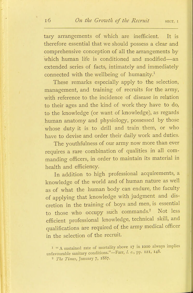 tary arrangements of which are inefficient. It is therefore essential that we should possess a clear and comprehensive conception of all the arrangements by which human life is conditioned and modified—an extended series of facts, intimately and immediately connected with the wellbeing of humanity.1 These remarks especially apply to the selection, management, and training of recruits for the army, with reference to the incidence of disease in relation to their ages and the kind of work they have to do, to the knowledge (or want of knowledge), as regards human anatomy and physiology, possessed by those whose duty it is to drill and train them, or who have to devise and order their daily work and duties. The youthfulness of our army now more than ever requires a rare combination of qualities in all com- manding officers, in order to maintain its material in health and efficiency. In addition to high professional acquirements, a knowledge of the world and of human nature as well as of what the human body can endure, the faculty of applying that knowledge with judgment and dis- cretion in the training of boys and men, is essential to those who occupy such commands.2 Not less efficient professional knowledge, technical skill, and qualifications are required of the army medical officer in the selection of the recruit. 1 A sustained rate of mortality above 17 in 1000 always implies unfavourable sanitary conditions.—Farr, /. c, pp. 121, 148. 2 The Times, January 7, 1887.