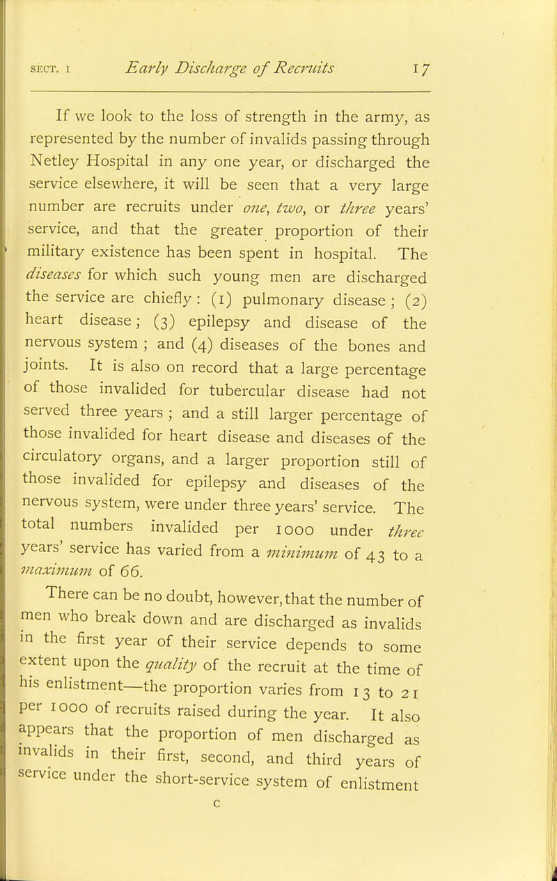 If we look to the loss of strength in the army, as represented by the number of invalids passing through Netley Hospital in any one year, or discharged the service elsewhere, it will be seen that a very large number are recruits under one, two, or three years' service, and that the greater proportion of their military existence has been spent in hospital. The diseases for which such young men are discharged the service are chiefly: (1) pulmonary disease; (2) heart disease; (3) epilepsy and disease of the nervous system ; and (4) diseases of the bones and joints. It is also on record that a large percentage of those invalided for tubercular disease had not served three years ; and a still larger percentage of those invalided for heart disease and diseases of the circulatory organs, and a larger proportion still of those invalided for epilepsy and diseases of the nervous system, were under three years' service. The total numbers invalided per 1000 under three years' service has varied from a minimum of 43 to a maximum of 66. There can be no doubt, however, that the number of men who break down and are discharged as invalids in the first year of their service depends to some extent upon the quality of the recruit at the time of his enlistment—the proportion varies from 13 to 21 per 1000 of recruits raised during the year. It also appears that the proportion of men discharged as invalids in their first, second, and third years of service under the short-service system of enlistment