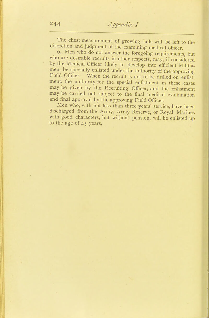 The chest-measurement of growing lads will be left to the discretion and judgment of the examining medical officer. 9- Men who do not answer the foregoing requirements, but who are desirable recruits in other respects, may, if considered by the Medical Officer likely to develop into efficient Militia- men, be specially enlisted under the authority of the approving Field Officer. When the recruit is not to be drilled on enlist- ment, the authority for the special enlistment in these cases may be given by the Recruiting Officer, and the enlistment may be carried out subject to the final medical examination and final approval by the approving Field Officer. Men who, with not less than three years' service, have been discharged from the Army, Army Reserve, or Royal Marines with good characters, but without pension, will be enlisted up to the age of 45 years,