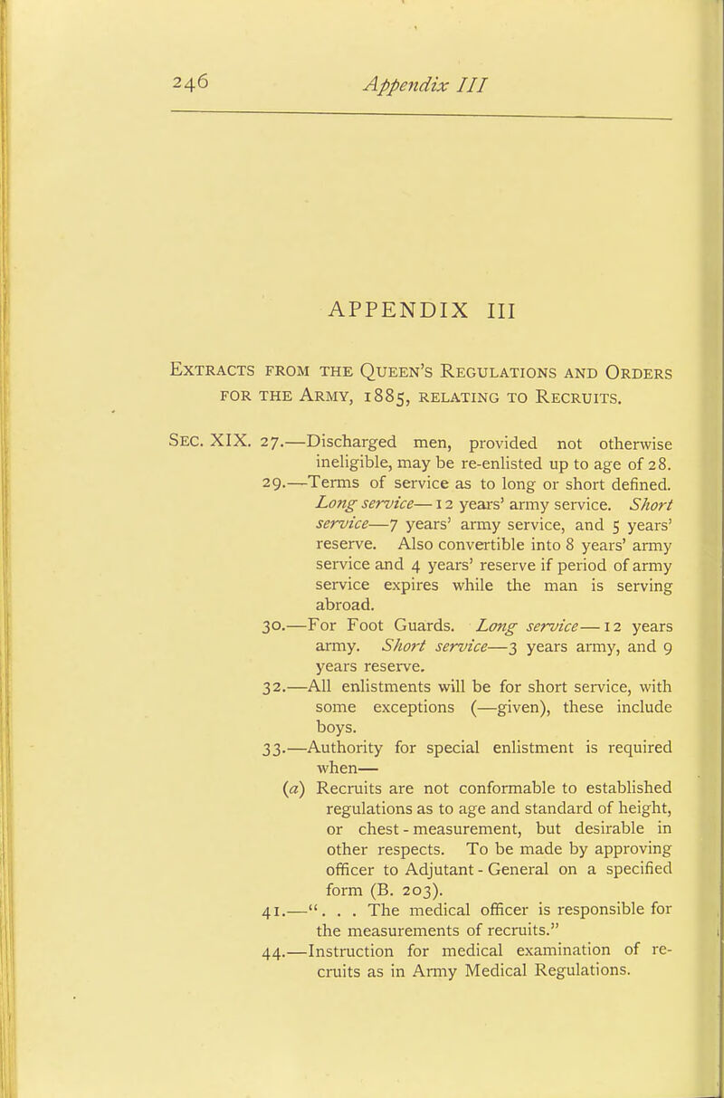 APPENDIX III Extracts from the Queen's Regulations and Orders for the Army, 1885, relating to Recruits. Sec. XIX. 27.—Discharged men, provided not otherwise ineligible, may be re-enlisted up to age of 28. 29. —Terms of service as to long or short denned. Lo?ig service— 12 years' army service. Short service—7 years' army service, and 5 years' reserve. Also convertible into 8 years' army service and 4 years' reserve if period of army service expires while the man is serving abroad. 30. —For Foot Guards. Long service—12 years army. Short service—3 years army, and 9 years reserve. 32. —All enlistments will be for short service, with some exceptions (—given), these include boys. 33. —Authority for special enlistment is required when— (a) Recruits are not conformable to established regulations as to age and standard of height, or chest - measurement, but desirable in other respects. To be made by approving officer to Adjutant - General on a specified form (B. 203). 41.—. . . The medical officer is responsible for the measurements of recruits. 44.—Instruction for medical examination of re- cruits as in Army Medical Regulations.