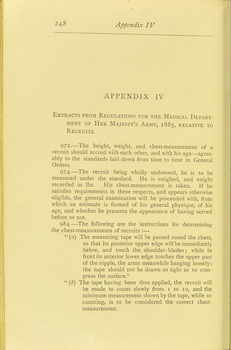 APPENDIX IV Extracts from Regulations for the Medical Depart- ment of Her Majesty's Army, 1885, relative to Recruits. 972.—The height, weight, and chest-measurement of a recruit should accord with each other, and with his age—agree- ably to the standards laid down from time to time in General Orders. 974-—The recruit being wholly undressed, he is to be measured under the standard. He is weighed, and weight recorded in lbs. His chest-measurement is taken. If he satisfies requirements in these respects, and appears otherwise eligible, the general examination will be proceeded with, from which an estimate is formed of his general physique, of his age, and whether he presents the appearance of having served before or not. 984.—The following are the instructions for determining the chest-measurements of recruits :—  (a) The measuring tape will be passed round the chest, so that its posterior upper edge will be immediately below, and touch the shoulder-blades; while in front its anterior lower edge touches the upper part of the nipple, the arms meanwhile hanging loosely; the tape should not be drawn so tight as to com- press the surface.  {b) The tape having been thus applied, the recruit will be made to count slowly from 1 to 10, and the minimum measurement shown by the tape, while so counting, is to be considered the correct chest- measurement.