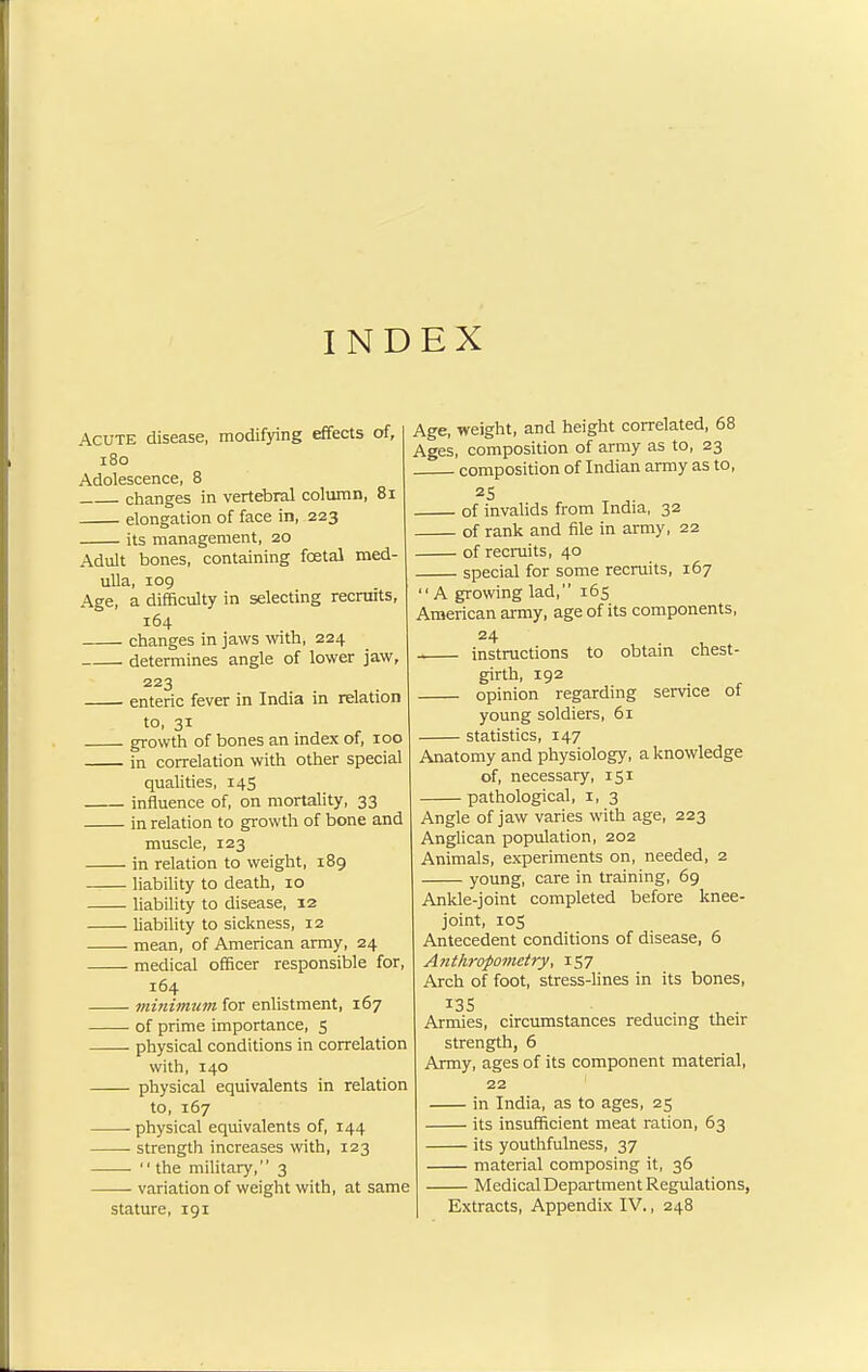 INDEX Acute disease, modifying effects of, 180 Adolescence, 8 changes in vertebral column, 81 elongation of face in, 223 its management, 20 Adult bones, containing foetal med- ulla, 109 Age, a difficulty in selecting recruits, 164 changes in jaws with, 224 determines angle of lower jaw, 223 enteric fever in India in relation to, 31 growth of bones an index of, 100 in correlation with other special qualities, 145 influence of, on mortality, 33 in relation to growth of bone and muscle, 123 in relation to weight, 189 liability to death, 10 liability to disease, 12 liability to sickness, 12 mean, of American army, 24 medical officer responsible for, 164 minimum for enlistment, 167 of prime importance, 5 physical conditions in correlation with, 140 physical equivalents in relation to, 167 physical equivalents of, 144 strength increases with, 123 ■ the military, 3 variation of weight with, at same stature, 191 Age, weight, and height correlated, 68 Ages, composition of army as to, 23 composition of Indian army as to, of invalids from India, 32 of rank and file in army, 22 of recruits, 40 special for some recruits, 167 A growing lad, 165 American army, age of its components, 24 instructions to obtain chest- girth, 192 opinion regarding service of young soldiers, 61 statistics, 147 Anatomy and physiology, a knowledge of, necessary, 151 pathological, r, 3 Angle of jaw varies with age, 223 Anglican population, 202 Animals, experiments on, needed, 2 young, care in training, 69 Ankle-joint completed before knee- joint, 105 Antecedent conditions of disease, 6 Anthropometry, 157 Arch of foot, stress-lines in its bones, 135 Armies, circumstances reducing their strength, 6 Army, ages of its component material, 22 in India, as to ages, 25 its insufficient meat ration, 63 its youthfulness, 37 material composing it, 36 Medical Department Regulations, Extracts, Appendix IV., 248
