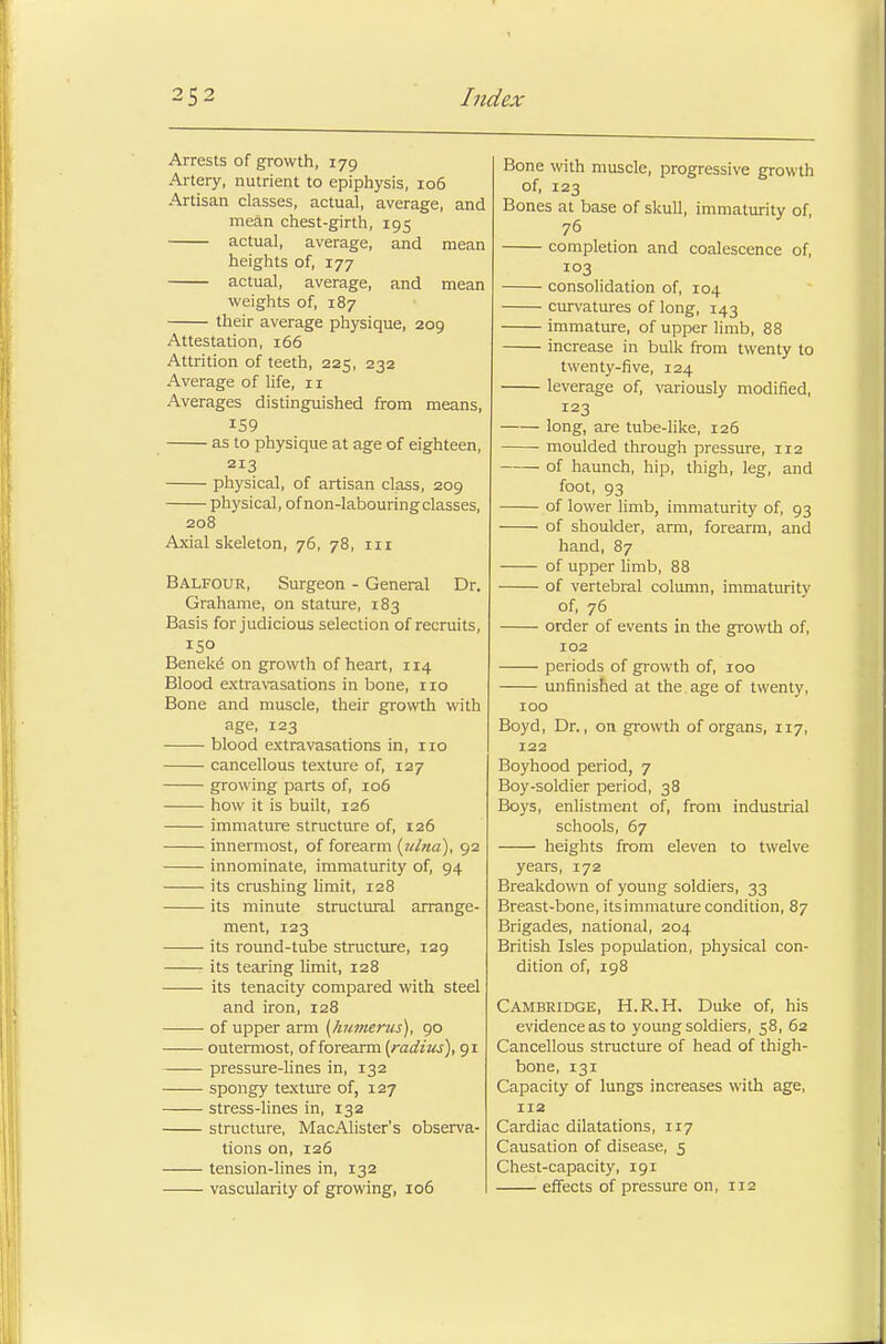 Arrests of growth, 179 Artery, nutrient to epiphysis, 106 Artisan classes, actual, average, and mean chest-girth, 195 actual, average, and mean heights of, 177 actual, average, and mean weights of, 187 their average physique, 209 Attestation, 166 Attrition of teeth, 225, 232 Average of life, 11 Averages distinguished from means, 159 as to physique at age of eighteen, 213 physical, of artisan class, 209 physical, of non-labouring classes, 208 Axial skeleton, 76, 78, in Balfour, Surgeon - General Dr. Grahame, on stature, 183 Basis for judicious selection of recruits, ISO Beneke' on growth of heart, 114 Blood extravasations in bone, no Bone and muscle, their growth with age, 123 blood extravasations in, no cancellous texture of, 127 growing parts of, 106 how it is built, 126 immature structure of, 126 innermost, of forearm {ulna), 92 innominate, immaturity of, 94 its crushing limit, 128 its minute structural arrange- ment, 123 its round-tube structure, 129 its tearing limit, 128 its tenacity compared with steel and iron, 128 of upper arm {humerus), 90 outermost, of forearm (radius), 91 pressure-lines in, 132 spongy texture of, 127 stress-lines in, 132 structure, MacAlister's observa- tions on, 126 tension-lines in, 132 vascularity of growing, 106 Bone with muscle, progressive growth of, 123 Bones at base of skull, immaturity of, 76 completion and coalescence of, 103 consolidation of, 104 curvatures of long, 143 immature, of upper limb, 88 increase in bulk from twenty to twenty-five, 124 leverage of, variously modified, 123 long, are tube-like, 126 moulded through pressure, 112 of haunch, hip, thigh, leg, and foot, 93 of lower limb, immaturity of, 93 of shoulder, arm, forearm, and hand, 87 of upper limb, 88 of vertebral column, immaturity of, 76 order of events in the growth of, 102 periods of growth of, 100 unfinished at the age of twenty, 100 Boyd, Dr., on growth of organs, 117, 122 Boyhood period, 7 Boy-soldier period, 38 Boys, enlistment of, from industrial schools, 67 heights from eleven to twelve years, 172 Breakdown of young soldiers, 33 Breast-bone, its immature condition, 87 Brigades, national, 204 British Isles population, physical con- dition of, 198 Cambridge, H.R.H. Duke of, his evidenceasto young soldiers, 58, 62 Cancellous structure of head of thigh- bone, 131 Capacity of lungs increases with age, 112 Cardiac dilatations, 117 Causation of disease, 5 Chest-capacity, 191 effects of pressure on, 112