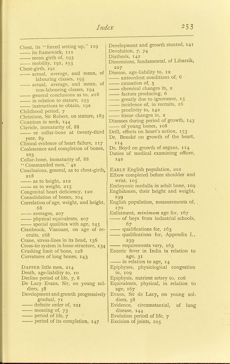 Chest, its forced setting up, 119 its framework, 111 mean girth of, 193 mobility, 191, 193 Chest-girth, 191 actual, average, and mean, of labouring classes, 195 actual, average, and mean, of non-labouring classes, 194 general conclusions as to, 218 in relation to stature, 193 instructions to obtain, 192 Childhood period, 7 Christison, Sir Robert, on stature, 183 Cicatrices in neck, 144 Clavicle, immaturity of, 88 or collar-bone at twenty-third year, 89 Clinical evidence of heart failure, 117 Coalescence and completion of bones, 103 Collar-bone, immaturity of, 88  Commanded men, 42 Conclusions, general, as to chest-girth, 218 as to height, 212 as to weight, 215 Congenital heart deficiency, 120 Consolidation of bones, 104 Correlation of age, weight, and height, 68 averages, 207 physical equivalents, 207 special qualities with age, 145 Cranbrook, Viscount, on age of re- cruits, 168 Crane, stress-lines in its head, 136 Cross-tie system in bone-structure, 134 Crushing limit of bone, 128 Curvatures of long bones, 143 Dapper little men, 214 Death, age-liability to, 10 Decline period of life, 7, 8 De Lacy Evans, Sir, on young sol- diers, 58 Development and growth progressively gradual, 71 definite order of, 101 meaning of, 73 period of life, 7 period of its completion, 147 Development and growth stunted, 141 Devolution, 7, 74 Diathesis, 142 Dimensions, fundamental, of Liharzik, 227 Disease, age-liability to, 12 antecedent conditions of, 6 causation of, 5 chemical changes in, 2 factors producing, 6 greatly due to ignorance, 15 incidence of, in recruits, 16 proclivity to, 142 tissue changes in, 2 Diseases during period of growth, 143 of young bones, 108 Drill, effects on heart's action, 153 Dr. Beneke' on growth of the heart, 114 Dr. Boyd on growth of organs, 114 Duties of medical examining officer, 142 Early English population, 201 Elbow completed before shoulder and wrist, 105 Embryonic medulla in adult bone, 109 Englishmen, their height and weight, 199 English population, measurements of, 170 Enlistment, minimum age for, 167 of boys from industrial schools, 67 qualifications for, 163 qualifications for, Appendix I., 239 requirements vary, 163 Enteric fever in India in relation to age, 31 in relation to age, 14 Epiphyses, physiological congestion in, 109 Epiphysis, nutrient artery to, 106 Equivalents, physical, in relation to age, 167 Evans, Sir de Lacy, on young sol- diers, 58 Evidence, circumstantial, of lung disease, 144 Evolution period of life, 7 Excision of joints, 105