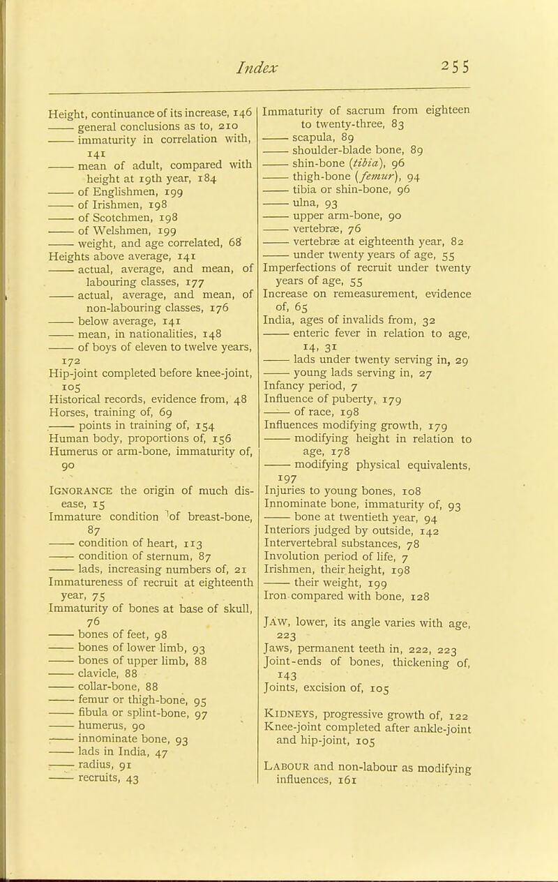 Height, continuance of its increase, 146 general conclusions as to, 210 immaturity in correlation with, mean of adult, compared with height at 19th year, 184 of Englishmen, 199 of Irishmen, 198 of Scotchmen, 198 of Welshmen, 199 weight, and age correlated, 68 Heights above average, 141 actual, average, and mean, of labouring classes, 177 actual, average, and mean, of non-labouring classes, 176 ■ below average, 141 mean, in nationalities, 148 of boys of eleven to twelve years, 172 Hip-joint completed before knee-joint, i°S Historical records, evidence from, 48 Horses, training of, 69 . points in training of, 154 Human body, proportions of, 156 Humerus or arm-bone, immaturity of, 90 Ignorance the origin of much dis- ease, 15 Immature condition 'of breast-bone, 87 condition of heart, 113 condition of sternum, 87 lads, increasing numbers of, 21 Immatureness of recruit at eighteenth year, 75 Immaturity of bones at base of skull, 76 bones of feet, 98 bones of lower limb, 93 bones of upper limb, 88 clavicle, 88 collar-bone, 88 femur or thigh-bone, 95 fibula or splint-bone, 97 humerus, 90 innominate bone, 93 lads in India, 47 radius, 91 —— recruits, 43 Immaturity of sacrum from eighteen to twenty-three, 83 scapula, 89 shoulder-blade bone, 89 shin-bone {tibia), 96 thigh-bone {femur), 94 tibia or shin-bone, 96 ulna, 93 upper arm-bone, 90 vertebrae, 76 vertebrae at eighteenth year, 82 under twenty years of age, 55 Imperfections of recruit under twenty years of age, 55 Increase on remeasurement, evidence of, 65 India, ages of invalids from, 32 enteric fever in relation to age, 14. 31 lads under twenty serving in, 29 young lads serving in, 27 Infancy period, 7 Influence of puberty, 179 of race, 198 Influences modifying growth, 179 modifying height in relation to age, 178 modifying physical equivalents, 197 Injuries to young bones, 108 Innominate bone, immaturity of, 93 bone at twentieth year, 94 Interiors judged by outside, 142 Intervertebral substances, 78 Involution period of life, 7 Irishmen, their height, 198 their weight, 199 Iron-compared with bone, 128 Jaw, lower, its angle varies with age, 223 Jaws, permanent teeth in, 222, 223 Joint-ends of bones, thickening of, Joints, excision of, 105 Kidneys, progressive growth of, 122 Knee-joint completed after ankle-joint and hip-joint, 105 Labour and non-labour as modifying influences, 161