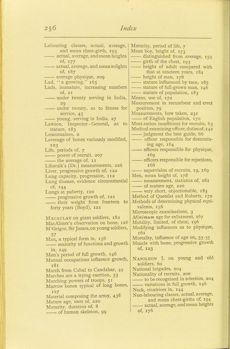 Labouring classes, actual, average, and mean chest-girth, 195 actual, average, and mean heights of, 177 actual, average, and mean weights of, 187 average physique, 209 Lad, a growing, 165 Lads, immature, increasing numbers of, 21 under twenty serving in India, 29 under twenty, as to fitness for service, 45 young, serving in India, 27 Lawson, Inspector - General, as to stature, 183 Leucomaines, 2 Leverage of bones variously modified, 123 Life, periods of, 7 power of recruit, 207 the average of, 11 Liharzik's (Dr.) measurements, 226 Liver, progressive growth of, 122 Lung capacity, progressive, 112 Lung disease, evidence circumstantial of, 144 Lungs at puberty, 120 progressive growth of, 121 their weight from fourteen to forty years (Boyd), 121 Macaulay on giant soldiers, 182 MacAlister's observation on bone, 126 M 'Grigor, Sir James, on young soldiers, Man, a typical form in, 156 maturity of functions and growth in, 149 Man's period of full growth, 146 Manual occupations influence growth, 181 March from Cabul to Candahar, 49 Marches are a trying exertion, 53 Marching powers of troops, 51 Marrow bones typical of long bones, 127 Material composing the army, 438 Mature age, men of, 220 Maturity, duration of, 8 of human skeleton, 99 Maturity, period of life, 7 Mean boy, height of, 173 distinguished from average, 159 girth of the chest, 193 height of adult compared with that at nineteen years, 184 height of men, 178 stature influenced by race, 185 stature of full-grown man, 146 stature of population, 183 Means, use of, 172 Measurement in recumbent and erect position, 79 Measurements, how taken, 231 of English population, 170 Meat-ration insufficient for recruits, 63 Medical examining officer, duties of, 142 judgment the best guide, 66 officer responsible for determin- ing age, 164 officers responsible for physique, 169 officers responsible for rejections, 166 supervision of recruits, 19, 169 Men, mean height of, 178 measurement, statistics of, 161 of mature age, 220 very short, objectionable, 183 Method of Quetelet and Roberts, 172 Methods of determining physical equi- valents, 156 Microscopic examinations, 3 Minimum age for enlistment, 167 Mobility, limited, of chest, 196 Modifying influences as to physique, 161 Mortality, influence of age on, 33-35 Muscle with bone, progressive growth of, 123 Napoleon I. on young and old soldiers, 60 National brigades, 204 Nationality of recruits, 200 to be recognised in selection, 204 variations in full growth, 146 Neck, cicatrices in, 144 Non-labouring classes, actual, average, and mean chest-girths of, 194 actual, average, and mean heights of, 176