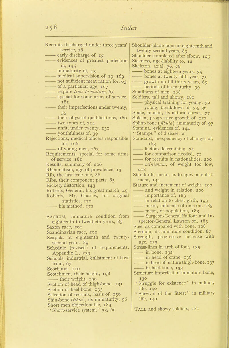 Recruits discharged under three years' service, 18 early discharge of, 17 evidences of greatest perfection in, 145 immaturity of, 43 ■ medical supervision of, 19, 169 not sufficient meat ration for, 63 of a particular age, 167 require time to mature, 65 special for some arms of service, 181 their imperfections under twenty, 55 their physical qualifications, 160 two types of, 214 unfit, under twenty, 151 youthfulness of, 39 Rejections, medical officers responsible for, 166 of young men, 163 Requirements, special for some arms of service, 181 Results, summary of, 206 Rheumatism, age of prevalence, 13 Rib, the last true one, 86 Ribs, their component parts, 85 Rickety distortion, 143 Roberts, General, his great march, 49 Roberts, Mr. Charles, his original statistics, 170 his method, 172 Sacrum, immature condition from eighteenth to twentieth years, 83 Saxon race, 201 Scandinavian race, 202 Scapula at eighteenth and twenty- second years, 89 Schedule (revised) of requirements, Appendix I., 239 Schools, industrial, enlistment of boys from, 67 Scorbutus, no Scotchmen, their height, 198 their weight, 199 Section of head of thigh-bone, 131 Section of heel-bone, 133 Selection of recruits, basis of, 150 Shin-bone (tibia), its immaturity, 96 Short men objectionable, 183 Short-service system, 33, 60 Shoulder-blade bone at eighteenth and twenty-second years, 89 Shoulder completed after elbow, 105 Sickness, age-liability to, 12 Skeleton, axial, 76, 78 bones at eighteen years, 75 bones at twenty-fifth year, 75 growth up till thirty years, 69 periods of its maturity, 99 Smallness of men, 168 Soldiers, tall and showy, 181 physical training for young, 72 young, breakdown of, 33, 36 Spine, human, its natural curves, 77 Spleen, progressive growth of, 122 Splint-bone (fibula), immaturity of, 97 Stamina, evidences of, 144  Stamps  of disease, 2 Standard, inexpediency of changes of, 163 factors determining, 71 for comparison needed, 71 for recruits in nationalities, 200 minimum, of weight too low, 218 Standards, mean, as to ages on enlist- ment, 144 Stature and increment of weight, 190 and weight in relation, 200 importance of, 183 in relation to chest-girth, 193 mean, influence of race on, 185 mean, of population, 183 Surgeon-General Balfour and In- spector-General Lawson on, 183 Steel as compared with bone, 128 Sternum, its immature condition, 87 Strength, progressive increase with age, 123 Stress-lines in arch of foot, 135 in bone, 132 in head of crane, 136 in head of mature thigh-bone, 137 in heel-bone, 133 Structure imperfect in immature bone, 130 Struggle for existence in military life, 140 Survival of the fittest in military life, 140 Tall and showy soldiers, 181