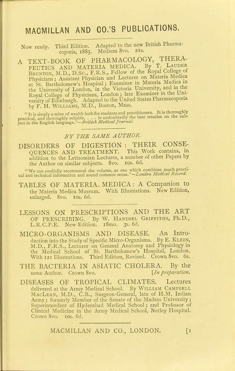 MACMILLAN AND CO.'S PUBLICATIONS. Now ready. Third Edition. Adapted to the new British Pharma- copoeia, 1885. Medium 8vo. 21s. A TEXT-BOOK OF PHARMACOLOGY, THERA- PEUTICS AND MATERIA MEDICA. By T. Lauder Brunton, M.D., D.Sc, F.R.S., Fellow of the Royal College of Physicians; Assistant Physician and Lecturer on Materia Medica at St. Bartholomew's Hospital; Examiner in Materia Medica in the University of London, in the Victoria University, and m the Royal College of Physicians, London; late Examiner in the Uni- versity of Edinburgh. Adapted to the United States Pharmacopoeia by F. H. Williams, M.D., Boston, Mass.  It is simply a mine of wealth both for students and practitioners. It is thoroughly practical, and thoroughly reliable, ... is undoubtedly the best treatise on the sub- ject in the English language.—British Medical Journal. BY THE SAME AUTHOR. DISORDERS OF DIGESTION : THEIR CONSE- QUENCES AND TREATMENT. This Work contains, in addition to the Lettsomian Lectures, a number of other Papers by the Author on similar subjects. 8vo. 10s. 6d. We can cordially recommend the volume, as one which combines much practi- cal and technical information and sound common sense.—London Medical Record. TABLES OF MATERIA. MEDICA: A Companion^ to the Materia Medica Museum. With Illustrations. New Edition, enlarged. 8vo. 10s. 6d. LESSONS ON PRESCRIPTIONS AND THE ART OF PRESCRIBING. By W. Handsel Griffiths, Ph.D., L.R.C.P.E. New Edition. i8mo. 3s. 6d. MICRO-ORGANISMS AND DISEASE. An Intro- duction into the Study of Specific Micro-Organisms. By E. Klein, M.D., F.R.S., Lecturer on General Anatomy and Physiology in the Medical School of St. Bartholomew's Hospital, London. With 121 Illustrations. Third Edition, Revised. Crown 8vo. 6s. THE BACTERIA IN ASIATIC CHOLERA. By the same Author. Crown 8vo. [/«preparation. DISEASES OF TROPICAL CLIMATES. Lectures delivered at the Army Medical School. By William Campbell MacLean, M.D., C.B., Surgeon-General, late of H.M. Indian Army ; formerly Member of the Senate of the Madras University ; Superintendent of Hyderabad Medical School; and Professor of Clinical Medicine in the Army Medical School, Netley Hospital. Crown 8vo. 10s. 6d.