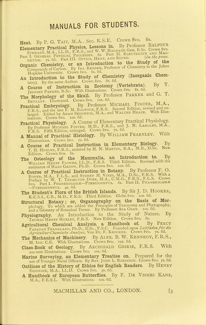 MANUALS FOR STUDENTS. Heat By P. G. Tait, M.A., Sec. R.S.E. Crown 8vo. 6s. Elementary Pract^a Physics.j^^g^. Balkouk Stewart, M.A., LL.u., v..K.3., anu vr. Electricity and Mag- Organic Chemistry, or an Introduction to the Study of the 0rSCompoun^mSn. By Ira Remsen, Professor of Chenustry m the John, Hopkins University. Crown 8vo. 6s. 6d. _ An Introduction to the Study of Chemistry (Inorganic Chem- istry). By the same Author. Crown 8vo. 6s. 6d. A Course of Instruction in Zootomy (Vertebrate). By l. Jeffrey Parker, B.Sc. With Illustrations. Crown 8vo. 8s. 6d. The Morphology of the Skull. By Professor Parker and G. T. Bettany. Illustrated. Crown 8vo. ios. 6d. Practical Embryology. By Professor Michael Foster M A., F R1 andthe late F. M. Balfour, F.R.S. Second EdMon, revised and en- larged. Edited by Adam Sedgwick,' M.A., and Walter Heape. With Illus- trations. Crown 8vo. ios. 6d. _ . Practical Physiology. A Course of Elementary Practical Physiology. P^pfe^MicH^L Foster, M.D., F.R.S., and J. N. Langley, M.A., F R S. Fifth Edition, enlarged. Crown 8vo. 7s. 6d. A Manual of Practical Histology. By William Fearnley. With Illustrations. Crown 8vo. 7s. 6d. A Course of Practical Instruction in Elementary Biology. By T H. Huxley, F.R.S., assisted by H. N. Martin, B.A., M.B., D.Sc. New Edition. Crown 8vo. 6s. The Osteology of the Mammalia, an Introduction to. By William Henry Flower, LL.D., F.R.S. Third Edition. Revised with the assistance of Hans Gadow, Ph.D. Crown 8vo. ios. 6d. A Course of Practical Instruction in Botany. By Professor F. O. Bower, M.A., F.L.S., and Sydney H. Vines, M.A., D.Sc., F.R.S. With a Preface by W. T. Thiselton Dyer, M.A., C.M.G., F.R.S., F.L.S. Crown 8vo. Part I. Phanerogams—Pteridophyta. 6s. Part II. Phanerogams —Pteridophyta. 4s. 6d. The Student's Flora of the British Islands. By Sir J. D. Hooker, K.C.S.I., C.B., M.D., F.R.S. Third Edition. Globe 8vo. ios. 6d. Structural' Botany; or, Organography on the Basis of Mor- phology. To which are added the Principles of Taxonomy and Phytography, and a Glossary of Botanical Terms. By Professor Asa Gray. ios. 6d. Physiography. An Introduction to the Study of Nature. By Thomas Henry Huxley, F.R.S. New Edition. Crown 8vo. 6s. Agricultural Chemical Analysis, a Handbook of. By Percy Faraday Frankland, Ph.D., B.Sc, F.S.C. Founded upon Leitfadenfilr die Agricultur-Chemische Analyse, Von Dr. F. Krocker. Crown 8vo. 7s. 6d. The Mechanics of Machinery. By Alex. B. W. Kennedy, F.R.S., M. Inst. C.E. With Illustrations. Crown 8vo. 12s. 6d. Class-Book of Geology. By Archibald Geikie, F.R.S. With 200 new Illustrations. Crown 8vo. ios. 6d. ■ Marine Surveying, an Elementary Treatise on. Prepared for the use of Younger Naval Officers. By Rev. John L. Robinson. Crown 8vo. 7s. 6d. Outlines of the History of Ethics for English Readers. By Henry Sidgwick, M.A., LL.D. Crown 8vo. 3s. 6d. A Handbook of European Butterflies. By F. De Vismes Kane, M.A., F.E.S.L. With Illustrations. ios.-6d.