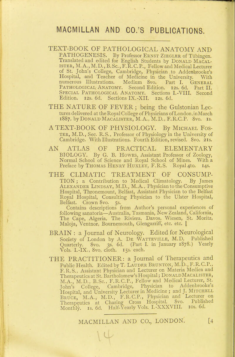 TEXT-BOOK OF PATHOLOGICAL ANATOMY AND PATHOGENESIS. By Professor Ernst Ziegler of Tubingen. Translated and edited for English Students by Donald Macal- ister, M. A., M.D., B.Sc., F.R.C.P., Fellow and Medical Lecturer of St. John's College, Cambridge, Physician to Addenbrooke's Hospital, and Teacher of Medicine in the University. With numerous Illustrations. Medium 8vo. Part I. General Pathological; Anatomy. Second Edition. 12s. 6d. Part II. Special Pathological Anatomy. Sections I.-VIII. Second Edition. 12s. 6d. Sections IX.-XII. 12s. 6d. THE NATURE OF FEVER; being the Gulstonian Lec- tures delivered at the Royal College of Physicians of London, inMarch 1887, by Donald Macalister, M.A., M.D., F.R.C.P. 8vo. is. A TEXT-BOOK OF PHYSIOLOGY. By Michael Fos- ter, M.D., Sec. R.S., Professor of Physiology in the University of Cambridge. With Illustrations. Fourth Edition, revised. 8vo. 21s. AN ATLAS OF PRACTICAL ELEMENTARY BIOLOGY. By G. B. Howes, Assistant Professor of Zoology, Normal School of Science and Royal School of Mines. With a Preface by Thomas Henry Huxley, F.R.S. Royal 410. 14s. THE CLIMATIC TREATMENT OF CONSUMP- TION ; a Contribution to Medical Climatology. By James Alexander Lindsay, M.D., M.A., Physician to the Consumptive Hospital, Thronemount, Belfast, Assistant Physician to the Belfast Royal Hospital, Consulting Physician to the Ulster Hospital, Belfast. Crown 8vo. 5s. Contains descriptions from Author's personal experiences of following sanatoria—Australia, Tasmania, New Zealand, California, The Cape, Algeria, The Riviera, Davos, Wiesen, St. Moritz, Maloja, Ventnor, Bournemouth, Glengarriff, etc. etc. | BRAIN : a Journal of Neurology. Edited for Neurological Society of London by A. De Watteville, M.D. Published Quarterly. 8vo. 3s. 6d. (Part I. in January 1878.) Yearly Vols. I.-IX., 8vo, cloth. 15s. each. THE PRACTITIONER: a Journal of Therapeutics and Public Health. Edited by T. Lauder Brunton, M.D., F.R.C.P., F.R.S., Assistant Physician and Lecturer on Materia Medica and Therapeutics at St. Bartholomew's Hospital; Donald Macalister, M.A., M.D., B.Sc, F.R.C.P., Fellow and Medical Lecturer, St. John's College, Cambridge, Physician to Addenbrooke's Hospital, and University Lecturer in Medicine ; and J. Mitchell Bruce, M.A., M.D., F.R.C.P., Physician and Lecturer on Therapeutics at Charing Cross Hospital. 8vo. Published Monthly, is. 6d. Half-Yearly Vols. I.-XXXVIII. ios. 6d.