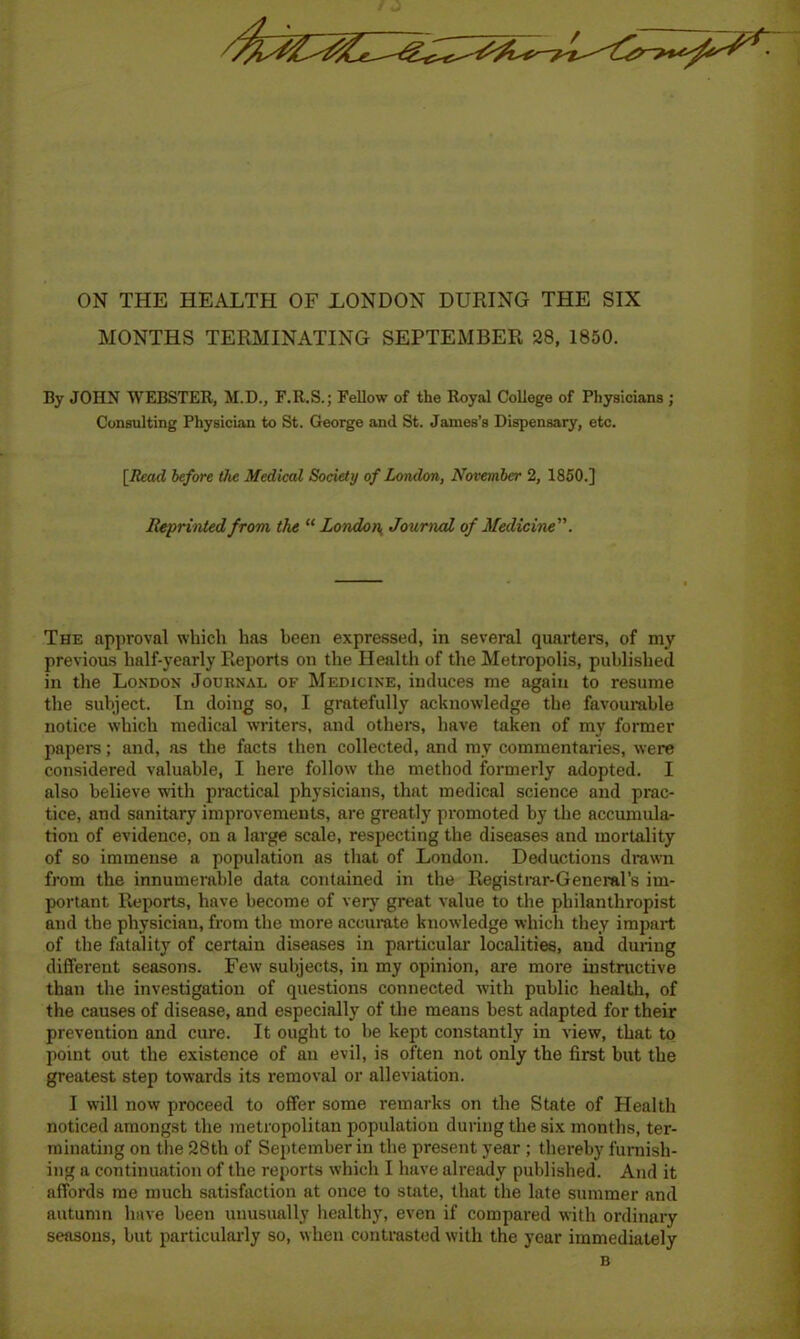 ON THE HEALTH OF LONDON DURING THE SIX MONTHS TERMINATING SEPTEMBER 28, 1850. By JOHN WEBSTER, M.D., F.R.S.; Fellow of the Royal College of Physicians ; Consulting Physician to St. George and St. James’s Dispensary, etc. [Read before the Medical Society of London, November 2, 1850.] Reprinted from the “ London Journal of Medicine. The approval which has been expressed, in several quarters, of my previous half-yearly Reports on the Health of the Metropolis, published in the London Journal of Medicine, induces me again to resume the subject. In doing so, I gratefully acknowledge the favourable notice which medical writers, and others, have taken of my former papers; and, as the facts then collected, and my commentaries, were considered valuable, I here follow the method formerly adopted. I also believe with practical physicians, that medical science and prac- tice, and sanitary improvements, are greatly promoted by the accumula- tion of evidence, on a large scale, respecting the diseases and mortality of so immense a population as that of London. Deductions drawn from the innumerable data contained in the Registrar-General’s im- portant Reports, have become of very great value to the philanthropist and the physician, from the more accurate knowledge which they impart of the fatality of certain diseases in particular localities, and during different seasons. Few subjects, in my opinion, are more instructive than the investigation of questions connected with public health, of the causes of disease, and especially of the means best adapted for their prevention and cure. It ought to be kept constantly in view, that to point out the existence of an evil, is often not only the first but the greatest step towards its removal or alleviation. I will now proceed to offer some remarks on the State of Health noticed amongst the metropolitan population during the six months, ter- minating on the 28th of September in the present year ; thereby furnish- ing a continuation of the reports which I have already published. And it affords me much satisfaction at once to state, that the late summer and autumn have been unusually healthy, even if compared with ordinary seasons, but particularly so, when contrasted with the year immediately