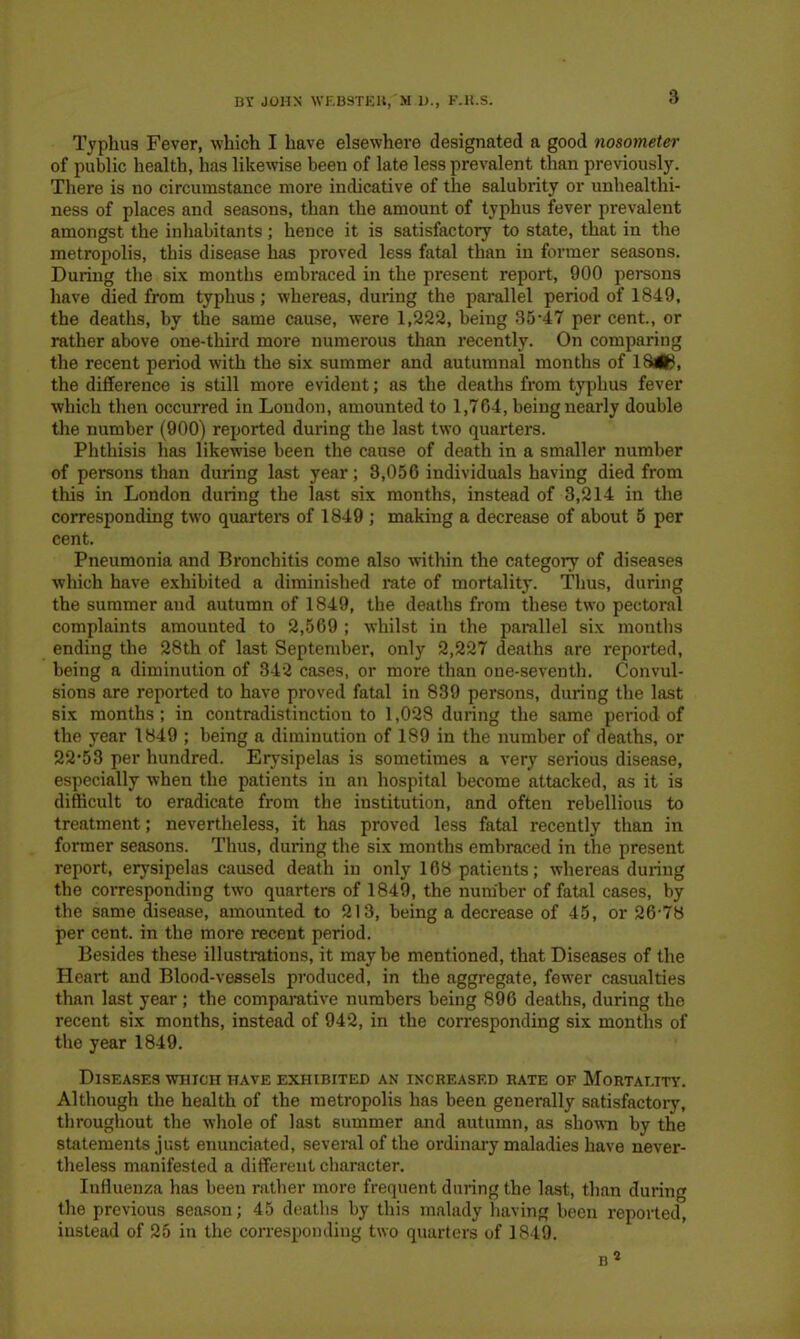 Typhus Fever, which I have elsewhere designated a good nosometer of public health, has likewise been of late less prevalent than previously. There is no circumstance more indicative of the salubrity or unhealthi- ness of places and seasons, than the amount of typhus fever prevalent amongst the inhabitants; hence it is satisfactory to state, that in the metropolis, this disease has proved less fatal than in former seasons. During the six months embraced in the present report, 900 persons have died from typhus; whereas, during the parallel period of 1849, the deaths, by the same cause, were 1,222, being 35*47 per cent., or rather above one-third more numerous than recently. On comparing the recent period with the six summer and autumnal months of 18<8, the difference is still more evident; as the deaths from typhus fever which then occurred in London, amounted to 1,764, being nearly double the number (900) reported during the last two quarters. Phthisis has likewise been the cause of death in a smaller number of persons than during last year; 3,056 individuals having died from this in London during the last six months, instead of 3,214 in the corresponding two quarters of 1849 ; making a decrease of about 5 per cent. Pneumonia and Bronchitis come also within the category of diseases which have exhibited a diminished rate of mortality. Thus, during the summer and autumn of 1849, the deaths from these two pectoral complaints amounted to 2,569 ; whilst in the parallel six months ending the 28th of last September, only 2,227 deaths are reported, being a diminution of 342 cases, or more than one-seventh. Convul- sions are reported to have proved fatal in 839 persons, during the last six months ; in contradistinction to 1,028 during the same period of the year 1849 ; being a diminution of 189 in the number of deaths, or 22*53 per hundred. Erysipelas is sometimes a very serious disease, especially when the patients in an hospital become attacked, as it is difficult to eradicate from the institution, and often rebellious to treatment; nevertheless, it has proved less fatal recently than in former seasons. Thus, during the six months embraced in the present report, erysipelas caused death in only 168 patients; whereas during the corresponding two quarters of 1849, the number of fatal cases, by the same disease, amounted to 213, being a decrease of 45, or 26*78 per cent, in the more recent period. Besides these illustrations, it maybe mentioned, that Diseases of the Heart and Blood-vessels produced, in the aggregate, fewer casualties than last year; the comparative numbers being 896 deaths, during the recent six months, instead of 942, in the corresponding six months of the year 1849. Diseases which have exhibited an increased rate of Mortality. Although the health of the metropolis has been generally satisfactory, throughout the whole of last summer and autumn, as shown by the statements just enunciated, several of the ordinary maladies have never- theless manifested a different character. Influenza has been rather more frequent during the last, than during the previous season; 45 deaths by this malady having been reported, instead of 25 in the corresponding two quarters of 1849. b 2