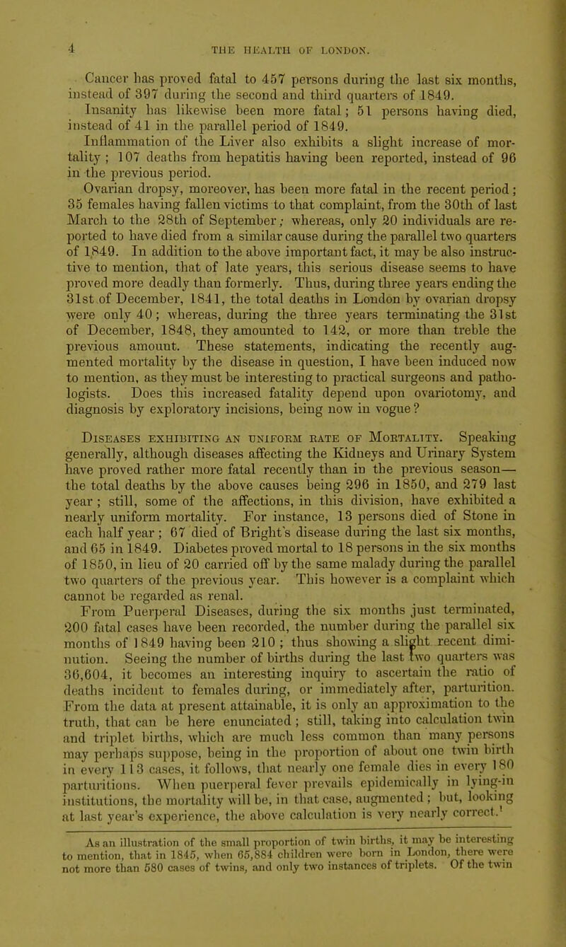 -1 Cancer has proved fatal to 457 persons during the last six months, instead of 397 during the second and third quarters of 1849. Insanity has likewise been more fatal; 51 persons having died, instead of 41 in the parallel period of 1849. Inflammation of the Liver also exhibits a slight increase of mor- tality ; 107 deaths from hepatitis having been reported, instead of 96 in the previous period. Ovarian dropsy, moreover, has been more fatal in the recent period; 35 females having fallen victims to that complaint, from the 30th of last March to the 28th of September; -whereas, only 20 individuals are re- ported to have died from a similar cause during the parallel two quarters of 1849. In addition to the above important fact, it may be also instruc- tive to mention, that of late years, this serious disease seems to have proved more deadly thau formerly. Thus, during three years ending the 31st of December, 1841, the total deaths in London by ovarian dropsy were only 40; whereas, during the three years terminating the 31st of December, 1848, they amounted to 142, or more than treble the previous amount. These statements, indicating the recently aug- mented mortality by the disease in question, I have been induced now to mention, as they must be interesting to practical surgeons and patho- logists. Does this increased fatality depend upon ovariotomy, and diagnosis by exploratory incisions, being now in vogue ? Diseases exhibiting an uniform rate of Mortality. Speaking generally, although diseases affecting the Kidneys and Urinary System have proved rather more fatal recently than in the previous season— the total deaths by the above causes being 296 in 1850, and 279 last year ; still, some of the affections, in this division, have exhibited a nearly uniform mortality. For instance, 13 persons died of Stone in each half year ; 67 died of Bright's disease during the last six months, and 65 in 1849. Diabetes proved mortal to 18 persons in the six mouths of 1850, in lieu of 20 carried off by the same malady during the parallel two quarters of the previous year. This however is a complaint which cannot be regarded as renal. From Puerperal Diseases, during the six months just terminated, 200 fatal cases have been recorded, the number during the parallel six months of 1849 having been 210 ; thus showing a slight recent dimi- nution. Seeing the number of births during the last two quai'ters was 36,604, it becomes an interesting inquiry to ascertain the ratio of deaths incident to females during, or immediately after, parturition. From the data at present attainable, it is only an approximation to the truth, that can be here enunciated ; still, taking into calculation twin and triplet births, which are much less common than many persons may perhaps suppose, being in the proportion of about one twin birth in every 113 cases, it follows, that nearly one female dies in every 180 parturitions. When puerperal fever prevails epidemically in lying-in institutions, the mortality will be, in that case, augmented ; but, looking at last year’s experience, the above calculation is very nearly correct.- As an illustration of the small proportion of twin births, it may be interesting to mention, that in 1845, when 65,884 children were born in London, there were not more than 580 cases of twins, and only two instances of triplets. Of the twin