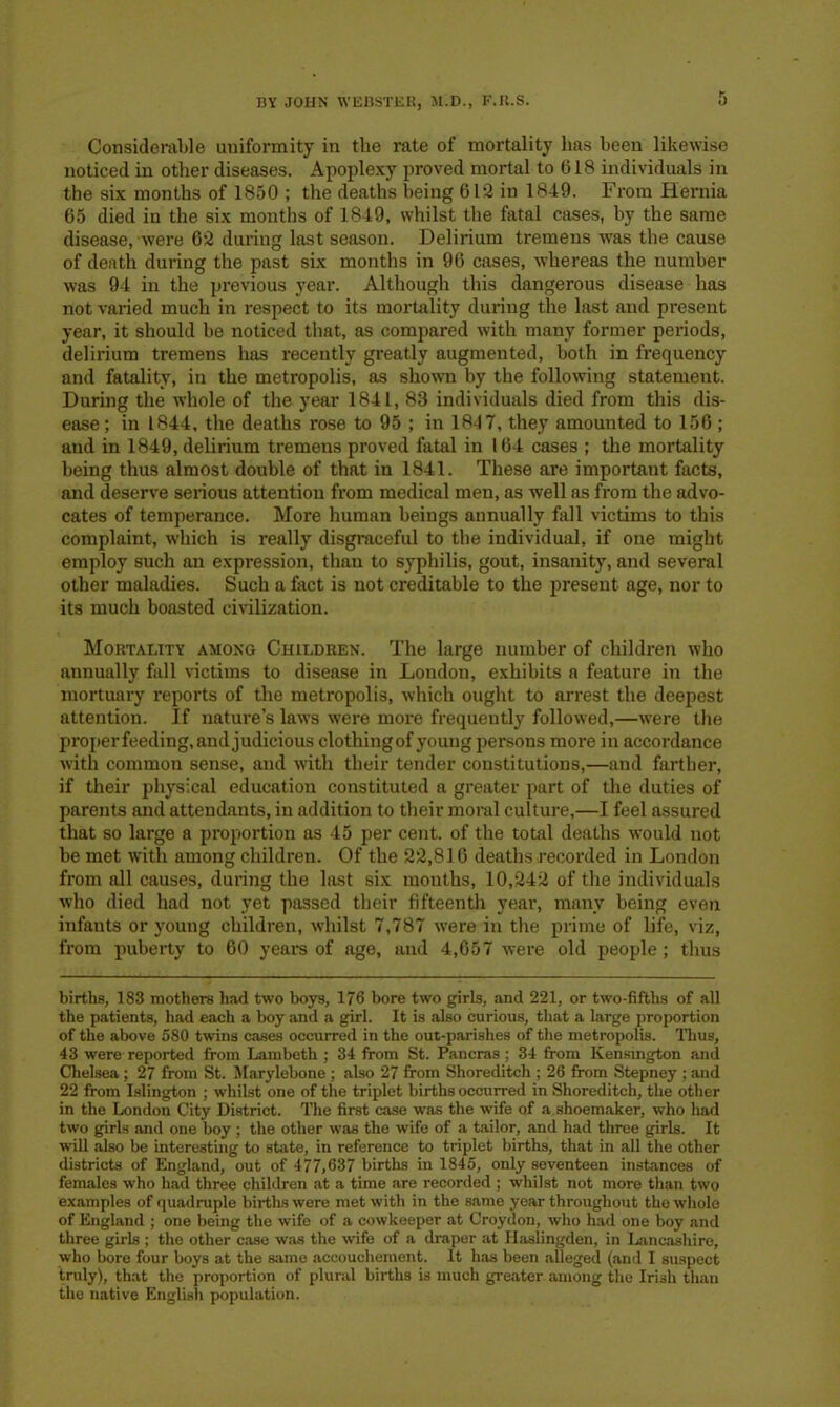 Considerable uniformity in the rate of mortality has been likewise noticed in other diseases. Apoplexy proved mortal to 618 individuals in the six months of 1850 ; the deaths being 612 in 1849. From Hernia 65 died in the six months of 1849, whilst the fatal cases, by the same disease, were 62 during last season. Delirium tremens was the cause of death during the past six months in 96 cases, whereas the number was 94 in the previous year. Although this dangerous disease has not varied much in respect to its mortality during the last and present year, it should be noticed that, as compared with many former periods, delirium tremens has recently greatly augmented, both in frequency and fatality, in the metropolis, as shown by the following statement. During the whole of the year 1841, 83 individuals died from this dis- ease ; in 1844, the deaths rose to 95 ; in 1847, they amounted to 156 ; and in 1849, delirium tremens proved fatal in 164 cases ; the mortality being thus almost double of that in 1841. These are important facts, and deserve serious attention from medical men, as well as from the advo- cates of temperance. More human beings annually fall victims to this complaint, which is really disgraceful to the individual, if one might employ such an expression, than to syphilis, gout, insanity, and several other maladies. Such a fact is not creditable to the present age, nor to its much boasted civilization. Mortality among Children. The large number of children who annually fall victims to disease in London, exhibits a feature in the mortuary reports of the metropolis, which ought to arrest the deepest attention. If nature’s laws were more frequently followed,—were the proper feeding, and judicious clothingof young persons more in accordance with common sense, and with their tender constitutions,—and farther, if their physical education constituted a greater part of the duties of parents and attendants, in addition to their moral culture,—I feel assured that so large a proportion as 45 per cent, of the total deaths would not be met with among children. Of the 22,816 deaths recorded in London from all causes, during the last six mouths, 10,242 of the individuals who died had not yet passed their fifteenth year, many being even infants or young children, whilst 7,787 were in the prime of life, viz, from puberty to 60 years of age, and 4,657 were old people; thus births, 183 mothers had two boys, 176 bore two girls, and 221, or two-fifths of all the patients, had each a boy and a girl. It is also curious, that a large proportion of the above 580 twins cases occurred in the out-parishes of the metropolis. Thus, 43 were reported from Lambeth ; 34 from St. Pancras ; 34 from Kensington and Chelsea ; 27 from St. Marylebone ; also 27 from Shoreditch ; 26 from Stepney ; and 22 from Islington ; whilst one of the triplet births occurred in Shoreditch, the other in the London City District. The first case was the wife of a shoemaker, who had two girls and one boy ; the other was the wife of a tailor, and had three girls. It will also be interesting to state, in reference to triplet births, that in all the other districts of England, out of 477,637 births in 1845, only seventeen instances of females who had three children at a time are recorded ; whilst not more than two examples of quadruple births were met with in the same year throughout the whole of England ; one being the wife of a cowkeeper at Croydon, who had one boy and three girls ; the other case was the wife of a draper at Haslingden, in Lancashire, who bore four boys at the same accouchement. It has been alleged (and I suspect truly), that the proportion of plural births is much greater among the Irish than the native English population.