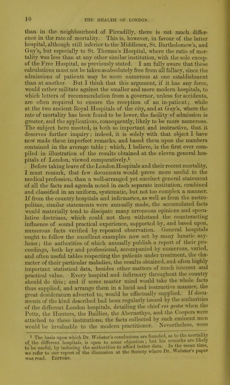 than in the neighbourhood of Piccadilly, there is not much differ- ence in the rate of mortality. This is, however, in favour of the latter hospital, although still inferior to the Middlesex, St. Bartholomew’s, and Guy’s, hut especially to St. Thomas’s Hospital, where the ratio of mor- tality was less than at any other similar institution, with the sole excep- of the Free Hospital, as previously stated. I am fully aware that these calculations must not be taken as absolutely free from all fallacy, since the admissions of patients may be more numerous at one establishment than at another. But I think that this argument, if it has any force, would rather militate against the smaller and more modern hospitals, to wdiich letters of recommendation from a governor, unless for accidents, are often required to ensure the reception of an in-patient; while at the two ancient Royal Hospitals of the city, and at Guy’s, where the rate of mortality has been found to be lower, the facility of admission is greater, and the applications, consequently, likely to be more numerous. The subject here mooted, is both so important and instructive, that it deserves further inquiry; indeed, it is solely with that object I have now made these imperfect remarks, and based them upon the numbers contained in the average table ; which, I believe, is the first ever com- piled in illustration of the results obtained at the eleven general hos- pitals of London, viewed comparatively.1 Before taking leave of the London Hospitals and their recent mortality, I must remark, that few documents would prove more useful to the medical profession, than a well-arranged yet succinct general statement of all the facts and agenda noted in each separate institution, combiued and classified in an uniform, systematic, but not too complex a manner. If from the country hospitals and infirmaries, as well as from the metro- politan, similar statements were annually made, the accumulated facts would materially tend to dissipate many erroneous opinions and specu- lative doctrines, which could not then withstand the counteracting influence of sound practical experience, supported by, and based upon, numerous facts verified by repeated observation. General hospitals ought to follow the excellent examples now set by many lunatic asy- lums ; the authorities of which annually publish a report of their pro- ceedings, both lay and professional, accompanied by numerous, varied, and often useful tables respecting the patients under treatment, the cha- racter of their particular maladies, the results obtained, and often highly important statistical data, besides other matters of much interest and practical value. Every hospital and infirmary throughout the country should do this; and if some master mind would take the whole facts thus supplied, and arrange them in a lucid and instructive manner, the great desideratum adverted to, would be effectually supplied. If docu- ments of the kind described had been regularly issued by the authorities of the different London hospitals, detailing the chief res gesUc when the Potts, the Hunters, the Baillies, the Abernethys, and the Coopers weie attached to these institutions, the facts collected by such eminent men would be invaluable to the modern practitioner. Nevertheless, 'weie 1 The basis upon which Dr. Webster’s conclusions are founded, as to the mortality of the different hospitals, is open to some objection ; but las remai vs are lie y to'be useful, by inducing the authorities to afford better data. In the mean time, we refer to our report of the discussion at the Society where Dr. »\ e istcr s paper was read. Editors.