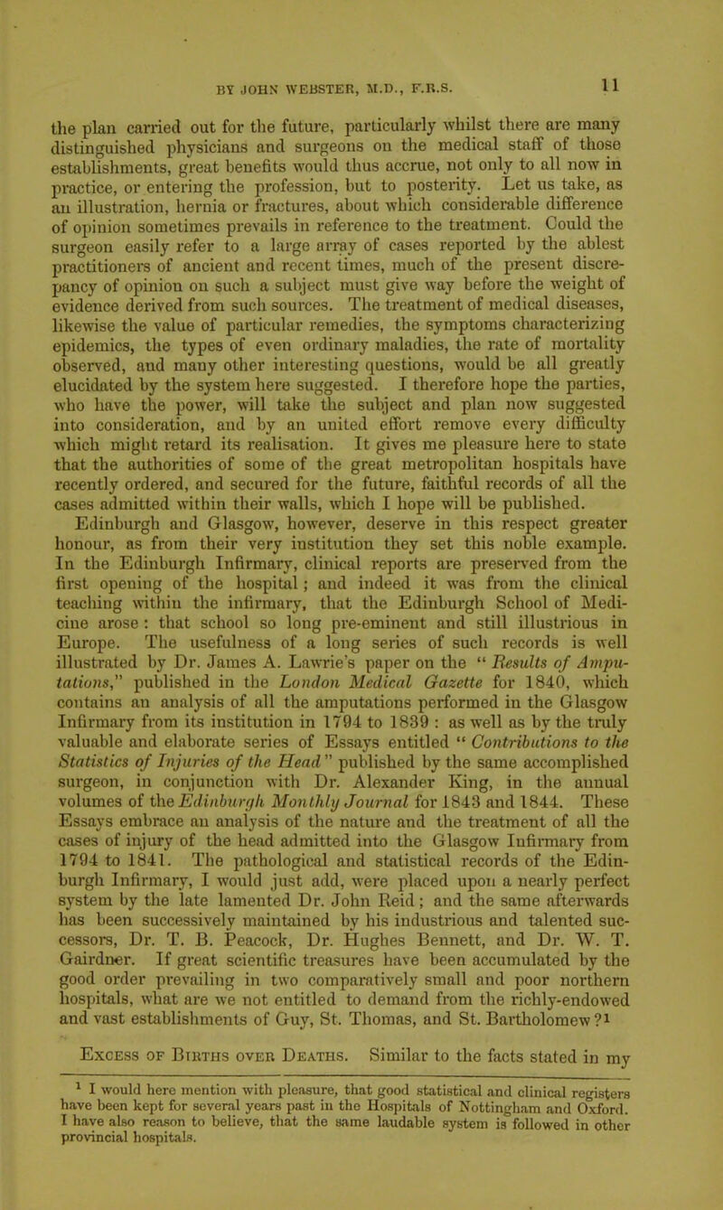 the plan carried out for the future, particularly whilst there are many distinguished physicians and surgeons on the medical staff of those establishments, great benefits would thus accrue, not only to all now in practice, or entering the profession, but to posterity. Let us take, as an illustration, hernia or fractures, about which considerable difference of opinion sometimes prevails in reference to the treatment. Could the surgeon easily refer to a large array of cases reported by the ablest practitioners of ancient and recent times, much of the present discre- pancy of opinion on such a subject must give way before the weight of evidence derived from such sources. The treatment of medical diseases, likewise the value of particular remedies, the symptoms characterizing epidemics, the types of even ordinary maladies, the rate of mortality observed, and many other interesting questions, would be all greatly elucidated by the system here suggested. I therefore hope the parties, who have the power, will take the subject and plan now suggested into consideration, and by an united effort remove every difficulty which might retard its realisation. It gives me pleasure here to state that the authorities of some of the great metropolitan hospitals have recently ordered, and secured for the future, faithful records of all the cases admitted within their walls, which I hope will be published. Edinburgh and Glasgow, however, deserve in this respect greater honour, as from their very institution they set this noble example. In the Edinburgh Infirmary, clinical reports are preserved from the first opening of the hospital; and indeed it was from the clinical teaching within the infirmary, that the Edinburgh School of Medi- cine arose: that school so long pre-eminent and still illustrious in Europe. The usefulness of a long series of such records is well illustrated by Dr. James A. Lawrie’s paper on the “ Eesults of Ampu- tations,” published in the London Medical Gazette for 1840, which contains an analysis of all the amputations performed in the Glasgow Infirmary from its institution in 1794 to 1839 : as well as by the truly valuable and elaborate series of Essays entitled “ Contributions to the Statistics of Injuries of the Head published by the same accomplished surgeon, in conjunction with Dr. Alexander King, in the annual volumes of the Edinburgh Monthly Journal for 1843 and 1844. These Essays embrace an analysis of the nature and the treatment of all the cases of injury of the head admitted into the Glasgow Infirmary from 1794 to 1841. The pathological and statistical records of the Edin- burgh Infirmary, I would just add, were placed upon a nearly perfect system by the late lamented Dr. John Reid ; and the same afterwards has been successively maintained by his industrious and talented suc- cessors, Dr. T. B. Peacock, Dr. Hughes Bennett, and Dr. W. T. Gairdner. If great scientific treasures have been accumulated by the good order prevailing in two comparatively small and poor northern hospitals, what are we not entitled to demand from the richly-endowed and vast establishments of Guy, St. Thomas, and St. Bartholomew?* 1 Excess of Births over Deaths. Similar to the facts stated in my 1 I would here mention with pleasure, that good statistical and clinical registers have been kept for several years past in the Hospitals of Nottingham and Oxford. I have also reason to believe, that the same laudable system is followed in other provincial hospitals.