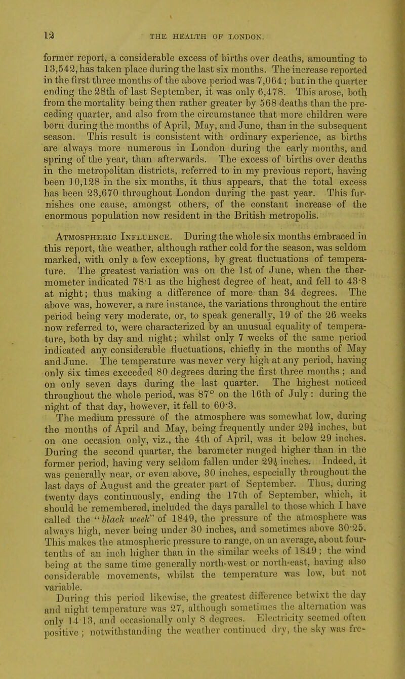 former report, a considerable excess of births over deaths, amounting to 13,542, has taken place during the last six months. The increase reported in the first three months of the above period was 7,004; but in the quarter ending the 28th of last September, it was only 6,478. This arose, both from the mortality being then rather greater by 568 deaths than the pre- ceding quarter, and also from the circumstance that more children were born during the months of April, May, and June, than in the subsequent season. This result is consistent with ordinary experience, as births are always more numerous in London during the early months, and spring of the year, than afterwards. The excess of births over deaths in the metropolitan districts, referred to in my previous report, having been 10,128 in the six months, it thus appears, that the total excess has been 23,670 throughout London during the past year. This fur- nishes one cause, amongst others, of the constant increase of the enormous population now resident in the British metropolis. Atmospheric Influence. During the whole six months embraced in this report, the weather, although rather cold for the season, was seldom marked, with only a few exceptions, by great fluctuations of tempera- ture. The greatest variation was on the 1st of June, when the ther- mometer indicated 78T as the highest degree of heat, and fell to 43-8 at night; thus making a difference of more than 34 degrees. The above was, however, a rare instance, the variations throughout the entire period being very moderate, or, to speak generally, 19 of the 26 weeks now referred to, were characterized by an unusual equality of tempera- ture, both by day and night; whilst only 7 weeks of the same period indicated any considerable fluctuations, chiefly in the months of May and June. The temperature was never very high at any period, having only six times exceeded 80 degrees during the first three months ; and on only seven days during the last quarter. The highest noticed throughout the whole period, was 87° on the 16th of July: during the night of that day, however, it fell to 60-3. The medium pressure of the atmosphere was somewhat low, during the months of April and May, being frequently under 291 inches, but on one occasion only, viz., the 4th of April, was it below 29 inches. During the second quarter, the barometer ranged higher than in the former period, having very seldom fallen under 294 inches. Indeed, it was generally near, or even above, 30 inches, especially throughout the last days of August and the greater part of September. Thus, during twenty days continuously, ending the 17th of September, which, it should be remembered, included the days parallel to those which I have called the “ black week of 1849, the pressure of the atmosphere was always high, never being under 30 inches, and sometimes above 30-25. This makes the atmospheric pressure to range, on an average, about four- tenths of an inch higher than in the similar weeks of 1849 ; the vind being at tbe same time generally north-west or north-east, having also considerable movements, whilst the temperature was low, but not variable. . During this period likewise, the greatest difference betwixt the day and night temperature was 27, although sometimes the alternation was only 14 13, and occasionally only 8 degrees. Electricity seemed often positive; notwithstanding the weather continued dry, the sky was fre-