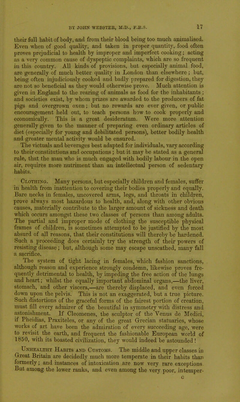 tlieir full habit of body, and from their blood being too much animalised. Even when of good quality, and taken in proper quantity, food often proves prejudicial to health by improper and imperfect cooking; acting as a very common cause of dyspeptic complaints, which are so frequent in this country. All kinds of provisions, but especially animal food, are generally of much better quality in London than elsewhere; but, being often injudiciously cooked aud badly prepared for digestion, they are not so beneficial as they would otherwise prove. Much attention is given in England to the rearing of animals as food for the inhabitants ; and societies exist, by whom prizes are awarded to the producers of fat pigs and overgrown oxen; but no rewards are ever given, or public encouragement held out, to teach persons how to cook properly and economically. This is a great desideratum. Were more attention generally given to tire manner of preparing even ordinary articles of diet (especially for young and debilitated persons), better bodily health and greater mental activity would be ensured. The victuals and beverages best adapted for individuals, vary according to their constitutions and occupations; but it may be stated as a general rule, that the man who is much engaged with bodily labour in the open air, requires more nutriment than an intellectual person of sedentary habits. Clothing. Many persons, but especially children and females, suffer in health from inattention to covering their bodies properly and equally. Bare necks in females, uncovered arms, legs, and throats in children, prove always most hazardous to health, and, along with other obvious causes, materially contribute to the larger amount of sickness and death which occurs amongst these two classes of persons than among adults. The partial and improper mode of clothing the susceptible physical frames of children, is sometimes attempted to be justified by the most absurd of all reasons, that their constitutions will thereby be hardened. Such a proceeding does certainly try the strength of their powers of resisting disease; but, although some may escape unscathed, many fall a sacrifice. The system of tight lacing in females, -which fashion sanctions, although reason and experience strongly condemn, likewise proves fre- quently detrimental to health, by impeding the free action of the lungs and heart; whilst the equally important abdominal organs,—the liver, stomach, and other viscera,—are thereby displaced, and even forced down upon the pelvis. This is not an exaggerated, but a true pncture. Such distortions of the graceful forms of the fairest portion of creation, must fill every admirer of the beautiful in symmetry with distress and astonishment. If Cleomenes, the sculptor of the Venus de Medici, if Pheidias, Praxiteles, or any of the great Grecian statuaries, whose works of art have been the admiration of every succeeding age, were to revisit the earth, and frequent the fashionable European world of 1850, with its boasted civilization, they would indeed be astounded ! Unhealthy Habits and Customs. The middle and upper classes in Great Britain are decidedly much more temperate in their habits than formerly; and instances of intoxication are now very rare exceptions But among the lower ranks, and even among the very poor, intemper- c