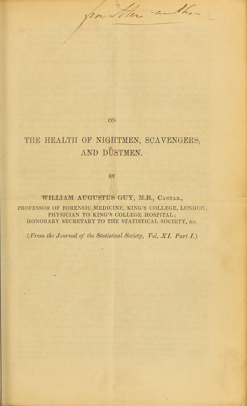 ON THE HEALTH OF NIGHTMEN, SCAVENGERS-, AN]) DUSTMEN. BY WILLIAM AUGUSTUS GUY, M.B., Cantab., PROFESSOR OF FORENSIC MEDICINE, KING’S COLLEGE, LONDON; PHYSICIAN TO KING’S COLLEGE HOSPITAL; HONORARY SECRETARY TO THE STATISTICAL SOCIETY, &c.