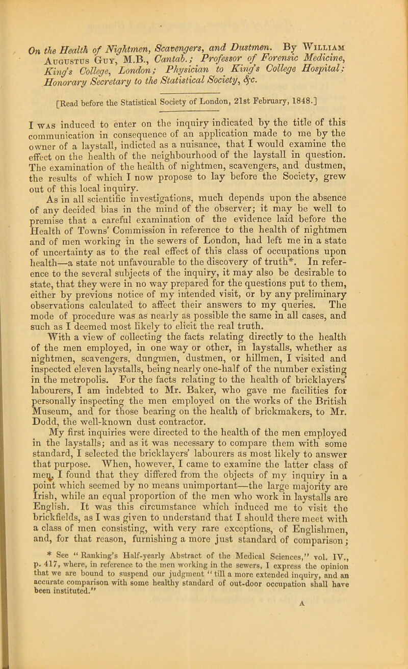 On the Health of Nightmen, Scavengers, and Dustmen. By William Augustus Guy, M.B., Cantab.; Professor of Forensic Medicine, King’s College, London; Physician to_ King’s College Hospital; Honorary Secretary to the Statistical Society, iyc. [Read before the Statistical Society of London, 21st February, 1848.] I was induced to enter on the inquiry indicated by the title of this communication in consequence of an application made to me by the owner of a laystall, indicted as a nuisance, that I would examine the effect on the health of the neighbourhood of the laystall in question. The examination of the health of nightmen, scavengers, and dustmen, the results of which I now propose to lay before the Society, grew out of this local inquiry. As in all scientific investigations, much depends upon the absence of any decided bias in the mind of the observer; it may be well to premise that a careful examination of the evidence laid before the Health of Towns’ Commission in reference to the health of nightmen and of men working in the sewers of London, had left me in a state of uncertainty as to the real effect of this class of occupations upon health—a state not unfavourable to the discovery of truth*. In refer- ence to the several subjects of the inquiry, it may also be desirable to state, that they were in no way prepared for the questions put to them, either by previous notice of my intended visit, or by any preliminary observations calculated to affect their answers to my queries. The mode of procedure was as nearly as possible the same in all cases, and such as I deemed most likely to elicit the real truth. With a view of collecting the facts relating directly to the health of the men employed, in one way or other, in laystalls, whether as nightmen, scavengers, dungmen, dustmen, or hillmen, I visited and inspected eleven laystalls, being nearly one-half of the number existing in the metropolis. For the facts relating to the health of bricklayers’ labourers, I am indebted to Mr. Baker, who gave me facilities for personally inspecting the men employed on the works of the British Museum, and for those bearing on the health of brickmakers, to Mr. Dodd, the well-known dust contractor. My first inquiries were directed to the health of the men employed in the laystalls; and as it was necessary to compare them with some standard, I selected the bricklayers’ labourers as most likely to answer that purpose. When, however, I came to examine the latter class of metj, I found that they differed from the objects of my inquiry in a point which seemed by no means unimportant—the large majority are Irish, while an equal proportion of the men who work in laystalls are English. It was this circumstance which induced me to visit the brickfields, as I was given to understand that I should there meet with a class of men consisting, with very rare exceptions, of Englishmen, and, for that reason, furnishing a more just standard of comparison; * See “Ranking’s Half-yearly Abstract of the Medical Sciences,” vol. IV., p. 417, where, in reference to the men working in the sewers, I express the opinion that we are bound to suspend our judgment “ till a more extended inquiry, and an accurate comparison with some healthy standard of out-door occupation shall have been instituted.” A