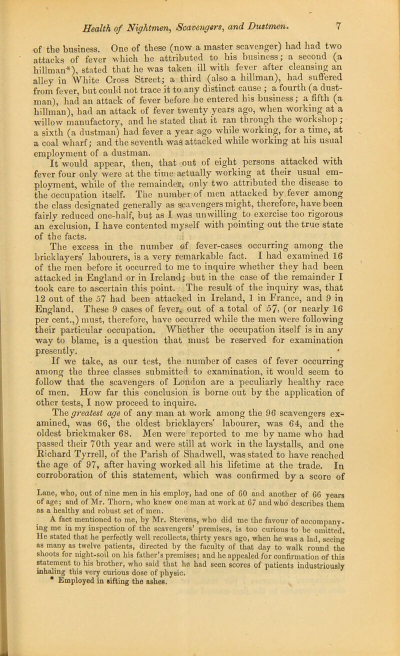 of the business. One of these (now a master scavenger) had had two attacks of fever which lie attributed to his business; a second (a hillman*), stated that he was taken ill with fever after cleansing an alley in White Cross Street; a third (also a hillman), had suffered from fever, but could not trace it to any distinct cause ; a fourth (a dust- man), had an attack of fever before he entered his business; a fifth (a hillman), had an attack of fever twenty years ago, when working at a willow manufactory, and he stated that it ran through the workshop ; a sixth (a dustman) had fever a year ago while working, for a time, at a coal wharf; and the seventh was attacked while working at his usual employment of a dustman. It would appear, then, that out of eight persons attacked with fever four only were at the time actually working at their usual em- ployment, while of the remainder, only two attributed the disease to the occupation itself. The number of men attacked by fever among the class designated generally as scavengers might, therefore, have been fairly reduced one-half, but as I was nil willing . to. exercise too rigorous an exclusion, I have contented myself witli pointing out the true state of the facts. The excess in the number of fever-cases occurring among the bricklayers’ labourers, is a very remarkable fact. I had examined 16 of the men before it occurred to me to inquire whether they had been attacked in England or in Ireland; but in the case of the remainder I took care to ascertain this point. The result of the inquiry was, that 12 out of the 57 had been attacked in Ireland, 1 in France, and 9 in England. These 9 cases of fever, out of a total of 57, (or nearly 16 per cent.,) must, therefore, have occurred while the men were following their particular occupation. Whether the occupation itself is in any way to blame, is a question that must be reserved for examination presently. * If we take, as our test, the number of cases of fever occurring among the three classes submitted to examination, it would seem to follow that the scavengers of London are a peculiarly healthy race of men. How far this conclusion is borne out by the application of other tests, I now proceed to inquire. The greatest age of any man at work among the 96 scavengers ex- amined, was 66, the oldest bricklayers’ labourer, was 64, and the oldest brickmaker 68. Men were reported to me by name who had passed their 70th year and were still at work in the laystalls, and one Richard Tyrrell, of the Parish of Shadwell, was stated to have reached the age of 97, after having worked all his lifetime at the trade. In corroboration of this statement, which was confirmed by a score of Lane, who, out of nine men in Iris employ, had one of 60 and another of 66 years of age; and of Mr. Thorn, who knew one man at work at 67 and who describes them as a healthy and robust set of men. A fact mentioned to me, by Mr. Stevens, who did me the favour of accompany- ing me in my inspection of the scavengers’ premises, is too curious to be omitted. He stated that he perfectly well recollects, thirty years ago, when he was a lad, seeing as many as twelve patients, directed by the faculty of that day to walk round the shoots for night-soil on his father’s premises; and he appealed for confirmation of this statement to his brother, who said that he had seen scores of patients industriously inhaling this very curious dose of physic. * Employed in sifting the ashes.