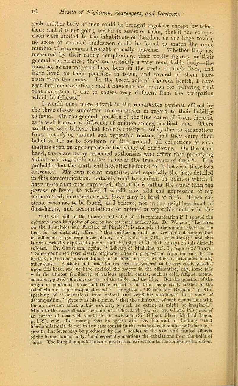 such another body of men could be brought together except by selec- tion; and it is not going too far to assert of them, that if the compa- rison were limited to the inhabitants of London, or our large towns no score of selected tradesmen could be found to match the same number of scavengers brought casually together. Whether they are measured by their ruddy complexions, their portly figures, or their general appearance; they are certainly a very remarkable body—the moie so, as the majority have been in the trade all their lives, and have lived on their premises in town, and several of them have risen from the ranks. To the broad rule of vigorous health, I have seen but one exception; and I have the best reason for believing that that exception is due to causes very different from the occupation which he follows.] I would once more advert to the remarkable contrast offered by the three classes submitted to comparison in regard to their liability to fever. On the general question of the true cause of fever, there is, as is well known, a difference of opinion among medical men. There are those who believe that fever is chiefly or solely due to emanations from putrefying animal and vegetable matter, and they carry their belief so far as to condemn on this ground, all collections of such matters even on open spaces in the centre of our towns. On the other hand, there are many esteemed authorities who affirm that putrefying animal and vegetable matter is never the true cause of fever*. It is probable that the truth will hereafter be found to lie between these two extremes. My own recent inquiries, and especially the facts detailed in this communication, certainly tend to confirm an opinion which I have more than once expressed, that filth is rather the nurse than the parent of fever, to which I would now add the expression of my opinion that, in extreme case, fever may be bred of filth. These ex- treme cases are to be found, as I believe, not in the neighbourhood of dust-heaps, and accumulations of animal or vegetable matter in the * It will add to tlie interest and value of this communication if I append the opinions upon this point of one or two esteemed authorities. Dr. Watson (“ Lectures on the Principles and Practice of Physic,”) is strongly of the opinion stated in the text, for he distinctly affirms “that neither animal nor vegetable decomposition is sufficient to generate fever of any kind (vol. I. p. 719, 1st edition);” and this is not a casually expressed opinion, but the spirit of all that he says on this difficult subject. Dr. Christison, again, (“ Library of Medicine, vol. I., page 162,”) says: “ Since continued fever clearly originates often in propagation from the sick to the healthy, it becomes a second question of much interest, whether it originates in any other cause. Authors and practitioners seem in general to be very easily satisfied upon this head, and to have decided the matter in the affirmative; nay, some talk with the utmost familiarity of various special causes, such as cold, fatigue, mental emotions, putrid effluvia, excesses of the table, and the like. But the question of the origin of continued fever and their causes is far from being easily settled to the satisfaction of a philosophical mind.” Dunglison (“ Elements of Hygiene,” p. 91), speaking of “ emanations from animal and vegetable substances in a state of decomposition,” gives it as his opinion “ that the admixture of such emanations with the air does not affect public salubrity to such an extent as might be imagined.” Much to the same effect is the opinion of Thrackrah, (op. cit. pp. 63 and 193,) and of an author of deserved repute in his own time (Sir Gilbert Blane, Medical Logic, p. 162), who, after stating that he agrees with Dr. Bancroft in thinking “that febrile miasmata do not in any case consist in the exhalations of simple putrefaction,” admits that fever may be produced by the “ sordes of the skin and tainted effluvia of the living human body,” and especially mentions the exhalations from the holds of ships. The foregoing quotations are given as contributions to the statistics of opinion.