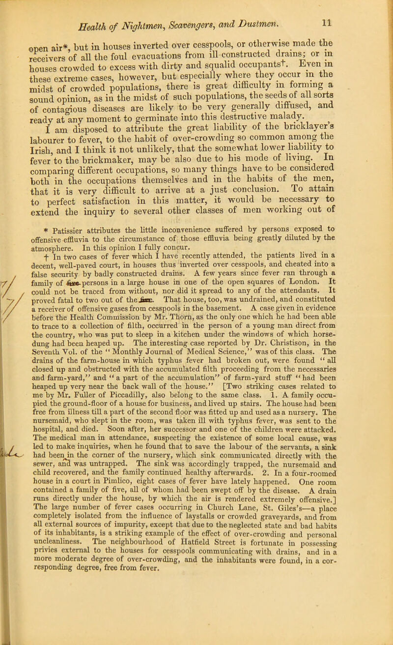 open air*, but in bouses inverted over cesspools, or otherwise made the receivers of all the foul evacuations from ill constructed drains; or in houses crowded to excess with dirty and squalid occupantst. Even in these extreme cases, however, but especially where they occur in the midst of crowded populations, there is great difficulty in forming a sound opinion, as in the midst of such populations, the seeds of all sorts of contagious diseases are likely to be very generally diffused, and ready at any moment to germinate into this destructive malady. ^ I am disposed to attribute the great liability of the bricklayer s labourer to fever, to the habit of over-crowding so common among the Irish, and I think it not unlikely, that the somewhat lower liability to fever*to the brickmaker, may be also due to his mode of living. In comparing different occupations, so many things have to be considered both in the occupations themselves and in the habits of the men, that it is very difficult to arrive at a just conclusion. To attain to perfect satisfaction in this matter, it would be necessary to extend the inquiry to several other classes of men working out of * Patissier attributes the little inconvenience suffered by persons exposed to offensive effluvia to the circumstance of those effluvia being greatly diluted by the atmosphere. In this opinion I fully concur. f In two cases of fever which I have recently attended, the patients lived in a decent, well-paved court, in houses thus inverted over cesspools, and cheated into a false security by badly constructed drains. A few years since fever ran through a family of h*e-persons in a large house in one of the open squares of London. It could not be traced from without, nor did it spread to any of the attendants. It proved fatal to two out of the Awe. That house, too, was undrained, and constituted a receiver of offensive gases from cesspools in the basement. A case given in evidence before the Health Commission by Mr. Thorn, as the only one which he had been able to trace to a collection of filth, occurred in the person of a young man direct from the country, who was put to sleep in a kitchen under the windows of which horse- dung had been heaped up. The interesting case reported by Dr. Christison, in the Seventh Vol. of the “ Monthly Journal of Medical Science,” was of this class. The drains of the farm-house in which typhus fever had broken out, were found “ all closed up and obstructed with the accumulated filth proceeding from the necessaries and farm-yard,” and “ a part of the accumulation” of farm-yard stuff “had been heaped up very near the back wall of the house.” [Two striking cases related to me by Mr. Fuller of Piccadilly, also belong to the same class. 1. A family occu- pied the ground-floor of a house for business, and lived up stairs. The house had been free from illness till a part of the second floor was fitted up and used as a nursery. The nursemaid, who slept in the room, was taken ill with typhus fever, was sent to the hospital, and died. Soon after, her successor and one of the children were attacked. The medical man in attendance, suspecting the existence of some local cause, was led to make inquiries, when he found that to save the labour of the servants, a sink had been in the corner of the nursery, which sink communicated directly with the sewer, and was untrapped. The sink was accordingly trapped, the nursemaid and child recovered, and the family continued healthy afterwards. 2. In a four-roomed house in a court in Pimlico, eight cases of fever have lately happened. One room contained a family of five, all of whom had been swept off by the disease. A drain runs directly under the house, by which the air is rendered extremely offensive.] The large number of fever cases occurring in Church Lane, St. Giles’s—a place completely isolated from the influence of laystalls or crowded graveyards, and from all external sources of impurity, except that due to the neglected state and bad habits of its inhabitants, is a striking example of the effect of over-crowding and personal uncleanliness. The neighbourhood of Hatfield Street is fortunate in possessing privies external to the houses for cesspools communicating with drains, and in a more moderate degree of over-crowding, and the inhabitants were found, in a cor- responding degree, free from fever.