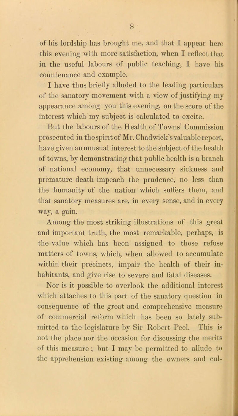 of his lordship has brought me, and that f appear here this evening with more satisfaction, when I reflect that in the useful labours of public teaching, I have his countenance and example. I have thus briefly alluded to the leading particulars of the sanatory movement with a view of justifying my appearance among you this evening, on the score of the interest which my subject is calculated to excite. But the labours of the Health of Towns’ Commission prosecuted in the spirit of Mr. Chadwick’s valuable report, have given an unusual interest to the subject of the health of towns, by demonstrating that public health is a branch of national economy, that unnecessary sickness and premature death impeach the prudence, no less than the humanity of the nation which suffers them, and that sanatory measures are, in every sense, and in every way, a gain. Among the most striking illustrations of this great and important truth, the most remarkable, perhaps, is the value which has been assigned to those refuse matters of towns, which, when allowed to accumulate within their precincts, impair the health of their in- habitants, and give rise to severe and fatal diseases. Nor is it possible to overlook the additional interest which attaches to this part of the sanatory question in consequence of the great and comprehensive measure of commercial reform which has been so lately sub- mitted to the legislature by Sir Robert Peel. This is not the place nor the occasion for discussing the merits of this measure ; but I may be permitted to allude to the apprehension existing among the owners and cul-