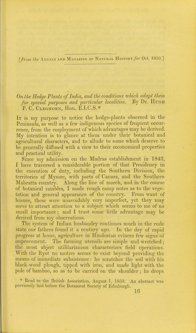 [From (he Annals and Magazine of Natural History for Oct.. 1850.] On the Hedge Plants of India, and the condit ions which adapt them for special purposes and particular localities. By Dr. Hugh F. C. Cleghorn, Hon. E.I.C.S.* It is my purpose to notice the hedge-plants observed in the Peninsula, as well as a few indigenous species of frequent occur- rence, from the employment of which advantages may be derived. My intention is to glance at them under their botanical and agricultural characters, and to allude to some which deserve to be generally diffused with a view to their ceconomical properties and practical utility. Since my admission on the Madras establishment in 1842, I have traversed a considerable portion of that Presidency in the execution of duty, including the Southern Division, the territories of Mysore, with parts of Canara, and the Southern Mahratta country. Along the line of march, and in the course of botanical rambles, I made rough camp notes as to the vege- tation and genera] appearance of the country. From want of leisure, these were unavoidably very imperfect, yet they may serve to attract attention to a subject which seems to me of no small importance; and I trust some little advantage may be derived from my observations. The system of Iudian husbandry continues much in the rude state our fathers found it a century ago. In the day of rapid progress at home, agriculture in Hindostan evinces few signs of improvement. The farming utensils are simple and wretched; the most abject utilitarianism characterizes field operations. With the llyot no motive seems to exist beyond providing the means of immediate subsistence: he scratches the soil with his black-wood plough, tipped with iron, and made light with the pole of bamboo, so as to be carried on the shoulder; he drops * Read to the British Association, August 1, 1850. An abstract was previously laid before the Botanical Society of Edinburgh. 16