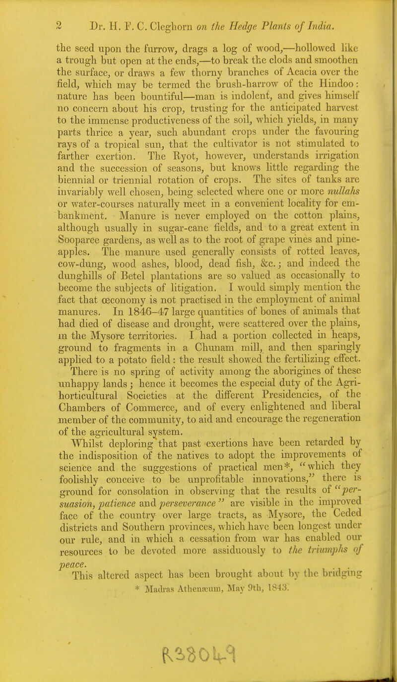 the seed upon the furrow, drags a log of wood,—hollowed like a trough but open at the ends,—to break the clods and smoothen the surface, or draws a few thorny branches of Acacia over the field, which may be termed the brush-harrow of the Hindoo: nature has been bountiful—man is indolent, and gives himself no concern about his crop, trusting for the anticipated harvest to the immense productiveness of the soil, which yields, in many parts thrice a year, such abundant crops under the favouring rays of a tropical sun, that the cultivator is not stimulated to farther exertion. The Ryot, however, understands irrigation and the succession of seasons, but knows little regarding the biennial or triennial rotation of crops. The sites of tanks are invariably well chosen, being selected where one or more nullahs or water-courses naturally meet in a convenient locality for em- bankment. Manure is never employed on the cotton plains, although usually in sugar-cane fields, and to a great extent in Sooparee gardens, as well as to the root of grape vines and pine- apples. The manure used generally consists of rotted leaves, cow-dung, wood ashes, blood, dead fish, &c. j and indeed the dunghills of Betel plantations are so valued as occasionally to become the subjects of litigation. I would simply mention the fact that cecononvy is not practised in the employment of animal manures. In 1846-47 large quantities of bones of animals that had died of disease and drought, were scattered over the plains, m the Mysore territories. I had a portion collected in heaps, ground to fragments in a Chunam mill, and then sparingly applied to a potato field: the result showed the fertilizing effect. There is no spring of activity among the aborigines of these unhappy lands ; hence it becomes the especial duty of the Agri- horticultural Societies at the different Presidencies, of the Chambers of Commerce, and of every enlightened and liberal member of the community, to aid and encourage the regeneration of the agricultural system. Whilst deploring that past exertions have been retarded by the indisposition of the natives to adopt the improvements of science and the suggestions of practical men*, which they foolishly conceive to be unprofitable innovations, there is ground for consolation in observing that the results of per- suasion, patience and perseverance  are visible in the improved face of the country over large tracts, as Mysore, the Ceded districts and Southern provinces, which have been longest under our rule, and in which a cessation from war has enabled our resources to be devoted more assiduously to the triumphs of peace. This altered aspect has been brought about by the bridging * Madras Athenaeum, May 9th, 1848'