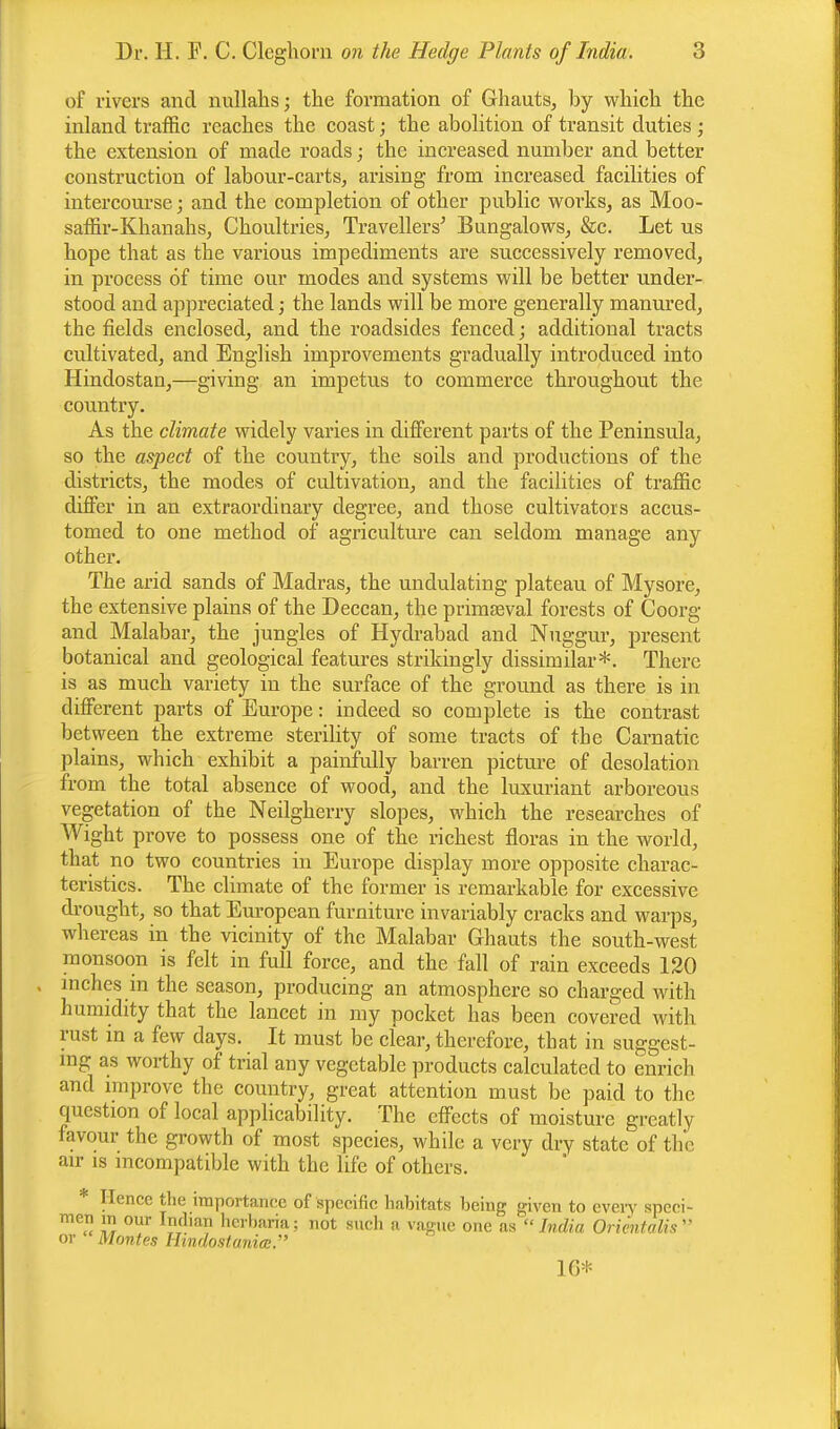 of rivers and nullahs; the formation of Ghauts, by which the inland traffic reaches the coast; the abolition of transit duties ; the extension of made roads; the increased number and better construction of labour-carts, arising from increased facilities of intercourse; and the completion of other public works, as Moo- saffir-Khanahs, Choultries, Travellers' Bungalows, &c. Let us hope that as the various impediments are successively removed, in process of time our modes and systems will be better under- stood and appreciated; the lands will be more generally manured, the fields enclosed, and the roadsides fenced; additional tracts cultivated, and English improvements gradually introduced into Hindostan,—giving an impetus to commerce throughout the country. As the climate widely varies in different parts of the Peninsula, so the aspect of the country, the soils and productions of the districts, the modes of cultivation, and the facilities of traffic differ in an extraordinary degree, and those cultivators accus- tomed to one method of agriculture can seldom manage any other. The arid sands of Madras, the undulating plateau of Mysore, the extensive plains of the Deccan, the primaeval forests of Coorg and Malabar, the jungles of Hydrabad and Nuggur, present botanical and geological features strikingly dissimilar*. There is as much variety in the surface of the ground as there is in different parts of Europe: indeed so complete is the contrast between the extreme sterility of some tracts of the Carnatic plains, which exhibit a painfully barren picture of desolation from the total absence of wood, and the luxuriant arboreous vegetation of the Neilgherry slopes, which the researches of Wight prove to possess one of the richest floras in the world, that no two countries in Europe display more opposite charac- teristics. The climate of the former is remarkable for excessive drought, so that European furniture invariably cracks and warps, whereas in the vicinity of the Malabar Ghauts the south-west monsoon is felt in full force, and the fall of rain exceeds 120 . inches m the season, producing an atmosphere so charged with humidity that the lancet in my pocket has been covered with rust in a few days. It must be clear, therefore, that in suggest- ing as worthy of trial any vegetable products calculated to enrich and improve the country, great attention must be paid to the question of local applicability. The effects of moisture greatly favour the growth of most species, while a very dry state of the air is incompatible with the life of others. Hence the importance of specific habitats being given to every speci- men in our Indian herbaria; not such a vague one as India Orientalis  or Montes Hindostaniee. 10*