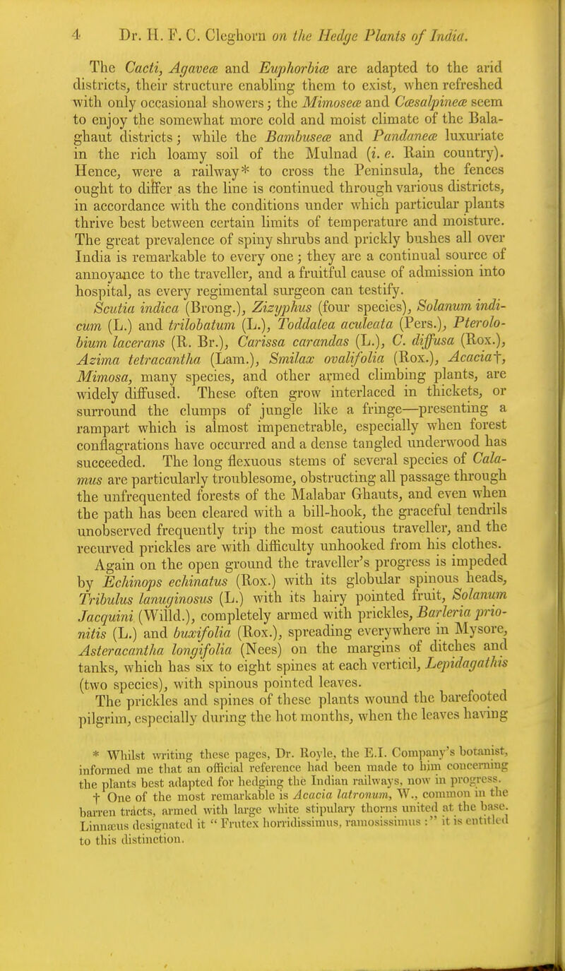 The Cacti, Agavea and Euphorbia are adapted to the arid districts, their structure enabling* them to exist, when refreshed with only occasional showers; the Mimosea; and Casalpinece seem to enjoy the somewhat more cold and moist climate of the Bala- ghaut districts • while the Bambusea and Pandanea luxuriate in the rich loamy soil of the Mulnad (i. o. llain country). Hence, were a railway* to cross the Peninsula, the fences ought to differ as the line is continued through various districts, in accordance with the conditions under which particular plants thrive best between certain limits of temperature and moisture. The great prevalence of spiny shrubs and prickly busbes all over India is remarkable to every one; they are a continual source of annoyance to the traveller, and a fruitful cause of admission into hospital, as every regimental surgeon can testify. Scutia indica (Brong.), Zizyphus (four species), Solanum indi- cum (L.) and trilobatum (L.), Toddalea acideata (Pers.), Pterolo- bium lacerans (R. Br.), Carissa carandas (L.), C. diffusa (Rox.), Azima tetracantha (Lam.), Smilax ovalifolia (Rox.), Acacia^, Mimosa, many species, and other armed climbing plants, are widely diffused. These often grow interlaced in thickets, or surround the clumps of jungle like a fringe—presenting a rampart whicb is almost impenetrable, especially when forest conflagrations have occurred and a dense tangled underwood has succeeded. The long nexuous stems of several species of Cala- mus are particularly troublesome, obstructing all passage through the unfrequented forests of the Malabar Ghauts, and even when the path has been cleared with a bill-hook, the graceful tendrils unobserved frequently trip the most cautious traveller, and the recurved prickles are with difficulty unhooked from his clothes. Again on tbe open ground the traveller's progress is impeded by Echinops echinatus (Rox.) with its globular spinous heads, Tribulus lanuginosus (L.) with its hairy pointed fruit, Solanum Jacquini (Willd.), completely armed with prickles, Barleria prio- nitis (L.) and buxifolia (Rox.), spreading everywhere in Mysore, Asteracantha longifolia (Nees) on the margins of ditches and tanks, which has six to eight spines at each verticil, Lepidagatlus (two species), with spinous pointed leaves. The prickles and spines of these plants wound the barefooted pilgrim, especially during the hot months, when the leaves having * Whilst writing these pages, Dr. lloyle, the E.I. Company's botanist, informed me that an official reference had been made to him concerning the plants best adapted for hedging the Indian railways, now in progress. t One of the most remarkable is Acacia latronum, W., common in the barren tracts, armed with large white stipulary thorns united at the base. Linnams designated it  Frutex horridissimus. ramosissimus : it is entitled to this distinction.
