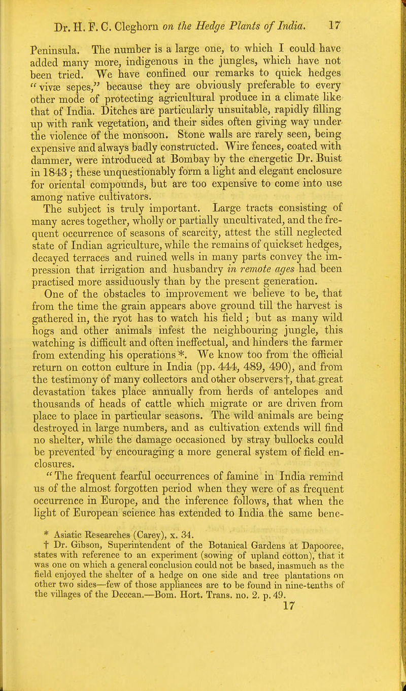 Peninsula. The number is a large one, to which I could have added many more, indigenous in the jungles, which have not been tried. We have confined our remarks to quick hedges viva? sepes, because they are obviously preferable to every other mode of protecting agricultural produce in a climate like that of India. Ditches are particularly unsuitable, rapidly filling up with rank vegetation, and then- sides often giving way under the violence of the monsoon. Stone walls are rarely seen, being expensive and always badly constructed. Wire fences, coated with dammer, were introduced at Bombay by the energetic Dr. Buist in 1843; these unquestionably form a light and elegant enclosure for oriental compounds, but are too expensive to come into use among native cultivators. The subject is truly important. Large tracts consisting of many acres together, wholly or partially uncultivated, and the fre- quent occurrence of seasons of scarcity, attest the still neglected state of Indian agriculture, while the remains of quickset hedges, decayed terraces and ruined wells in many parts convey the im- pression that irrigation and husbandry in remote ages had been practised more assiduously than by the present generation. One of the obstacles to improvement we believe to be, that from the time the grain appears above ground till the harvest is gathered in, the ryot has to watch his field; but as many wild hogs and other animals infest the neighbouring jungle, this watching is difficult and often ineffectual, and hinders the farmer from extending his operations *. We know too from the official return on cotton culture in India (pp. 444, 489, 490), and from the testimony of many collectors and other observersf, that great devastation takes place annually from herds of antelopes and thousands of heads of cattle which migrate or are driven from place to place in particular seasons. The wild animals are being destroyed, in large numbers, and as cultivation extends will find no shelter, while the damage occasioned by stray bullocks could be prevented by encouraging a more general system of field en- closures.  The frequent fearful occurrences of famine in India remind us of the almost forgotten period when they were of as frequent occurrence in Europe, and the inference follows, that when the light of European science has extended to India the same bene- * Asiatic Researches (Carey), x. 34. t Dr. Gibson, Superintendent of the Botanical Gardens at Dapooree, states with reference to an experiment (sowing of upland cotton), that it was one on which a general conclusion could not be based, inasmuch as the field enjoyed the shelter of a hedge on one side and tree plantations on other two sides—few of those appliances are to be found in nine-tenths of the villages of the Deccan.—Bom. Hort. Trans, no. 2. p. 49. 17