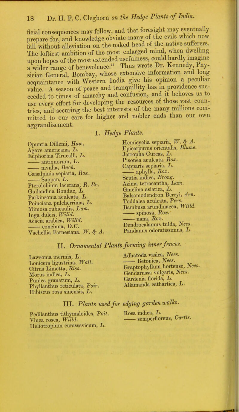 ficial consequences may Mow, and that foresight may eventually prepare for, and knowledge obviate many of the evils which now fall without alleviation on the naked head of the native sufferers. The loftiest ambition of the most enlarged mmd when dwelling upon hopes of the most extended usefulness, could hardly imagine a wider range of benevolence. Thus wrote Dr. Kennedy Phy- sician General, Bombay, whose extensive information and long acquaintance with Western India give his opinion a peculiar value. A season of peace and tranquillity has m providence suc- ceeded to times of anarchy and confusion, and it behoves us to use every effort for developing the resources of those vast coun- tries, and securing the best interests of the many millions com- mitted to our care for higher and nobler ends than our own aggrandizement. 1. Hedge Plants. Opuntia Dillenii, Haw. Hemicyclia sepiaria W. 8f A. Agave americana, L. Epicarpurus orientalis, Blume. Euphorbia Tirucalli, L. Jatropha Curcas, L. antiquorum, L. Pisonea aculeata, Box. nivulia, Buck. Cappans sepiaria, L. Csesalpinia sepiaria, Rox. ; aphylla, Box. Sappan, L. Scutm rndica, Brong. Pterolobium lacerans, R. Br. Azima tetracantha. Lam. Guilandina Bonduc, L. Gmelina asiatica, L. Parkinsonia aculeata, L. Balsamodendi-on Berryi, Am. Poinciana pulchemma, L. Toddalea aculeata, Pe™. Mimosa rubicaulis, Lam. Bambusa arundmacea, WtUd. Inga dulcis, Willd. spmosa, Rox. Acacia arabica, Willd. 77'^^' \ ^ i concinna, D.C. Dendrocalamus tulda, Nees. Vachellia Famesiana. W. Sf A. Pandanus odoratissimus, L. II. Ornamental Plants forming inner fences. Lawsonia inermis, L. Adhatoda vasica, Nees. Lonicera ligustrina, Wall. Betomca, Nees. Citrus Limltta, Riss. Graptophyllum hortense, Nees. Morus indica, L. Gendarussa vulgaris, Nees. Punica granatum, L. Gardema tlorida, L. Phyllanthus reticulata, Poir. Allamanda catbartica, h. Hibiscus rosa sinensis, L. III. Plants used for edging garden walks. Pedilanthus tithymaloides, Poit. Rosa indica, L. Vinca rosea, Willd. semperflorens, Curtis. Heliotropium curassavicum, L.