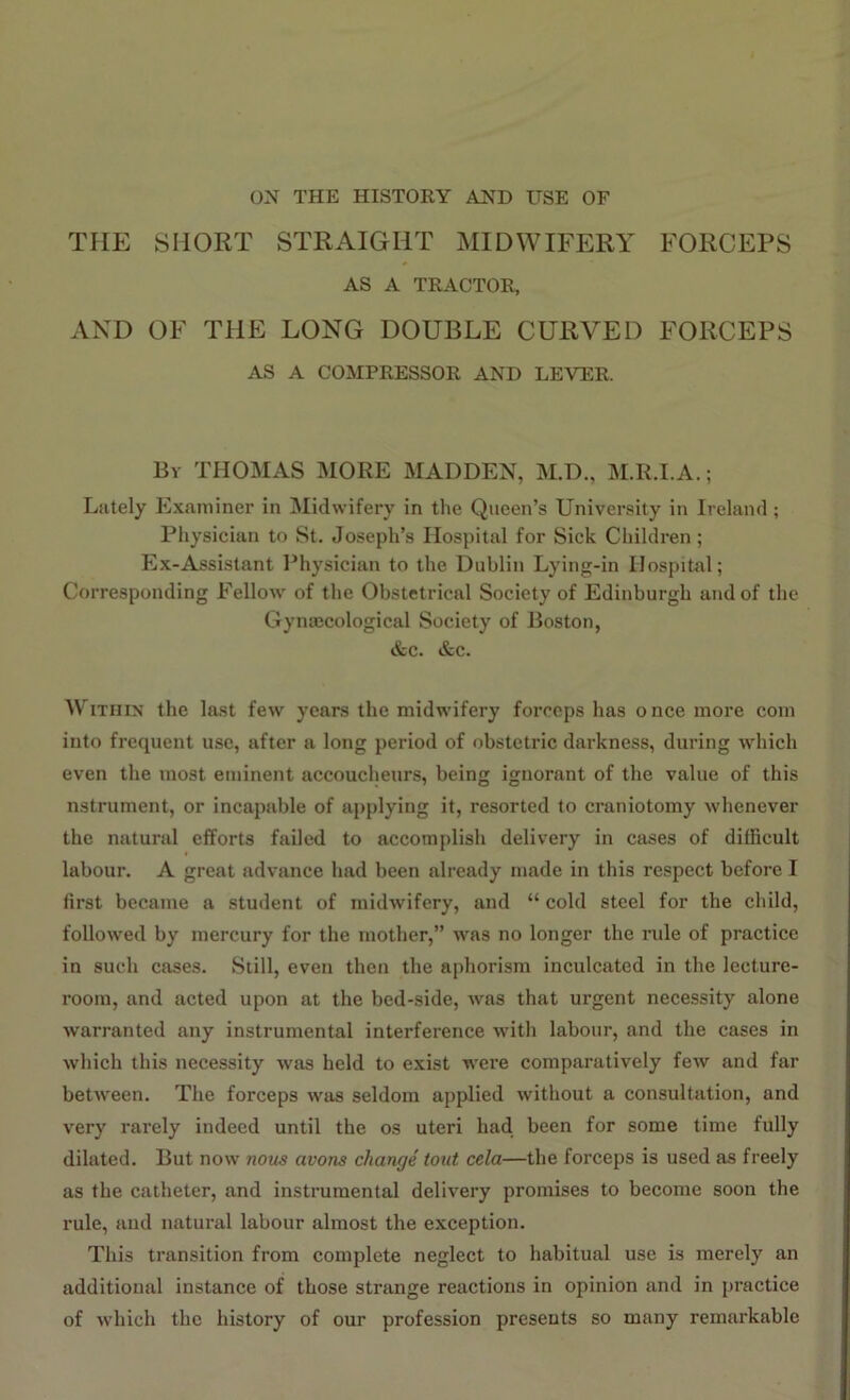 ON THE HISTORY AND USE OF THE SHORT STRAIGHT MIDWIFERY FORCEPS AS A TRACTOR, AND OF THE LONG DOUBLE CURVED FORCEPS AS A COMPRESSOR AND LEVER. By THOMAS MORE MADDEN, M.D., M.R.I.A.; Lately Examiner in Midwifery in the Queen’s University in Ireland; Physician to St. Joseph’s Hospital for Sick Children ; Ex-Assistant Physician to the Dublin Lying-in Hospital; Corresponding Fellow of the Obstetrical Society of Edinburgh and of the Gynaecological Society of Boston, &c. &c. Within the last few years the midwifery forceps has once more com into frequent use, after a long period of obstetric darkness, during which even the most eminent accoucheurs, being ignorant of the value of this nstrument, or incapable of applying it, resorted to craniotomy whenever the natural efforts failed to accomplish delivery in cases of difficult labour. A great advance had been already made in this respect before I first became a student of midwifery, and “ cold steel for the child, followed by mercury for the mother,” was no longer the rule of practice in such cases. Still, even then the aphorism inculcated in the lecture- room, and acted upon at the bed-side, was that urgent necessity alone warranted any instrumental interference with labour, and the cases in which this necessity was held to exist were comparatively few and far between. The forceps was seldom applied without a consultation, and very rarely indeed until the os uteri had been for some time fully dilated. But now nous avons change tout cela—the forceps is used as freely as the catheter, and instrumental delivery promises to become soon the rule, and natural labour almost the exception. This transition from complete neglect to habitual use is merely an additional instance of those strange reactions in opinion and in practice of which the history of our profession presents so many remarkable