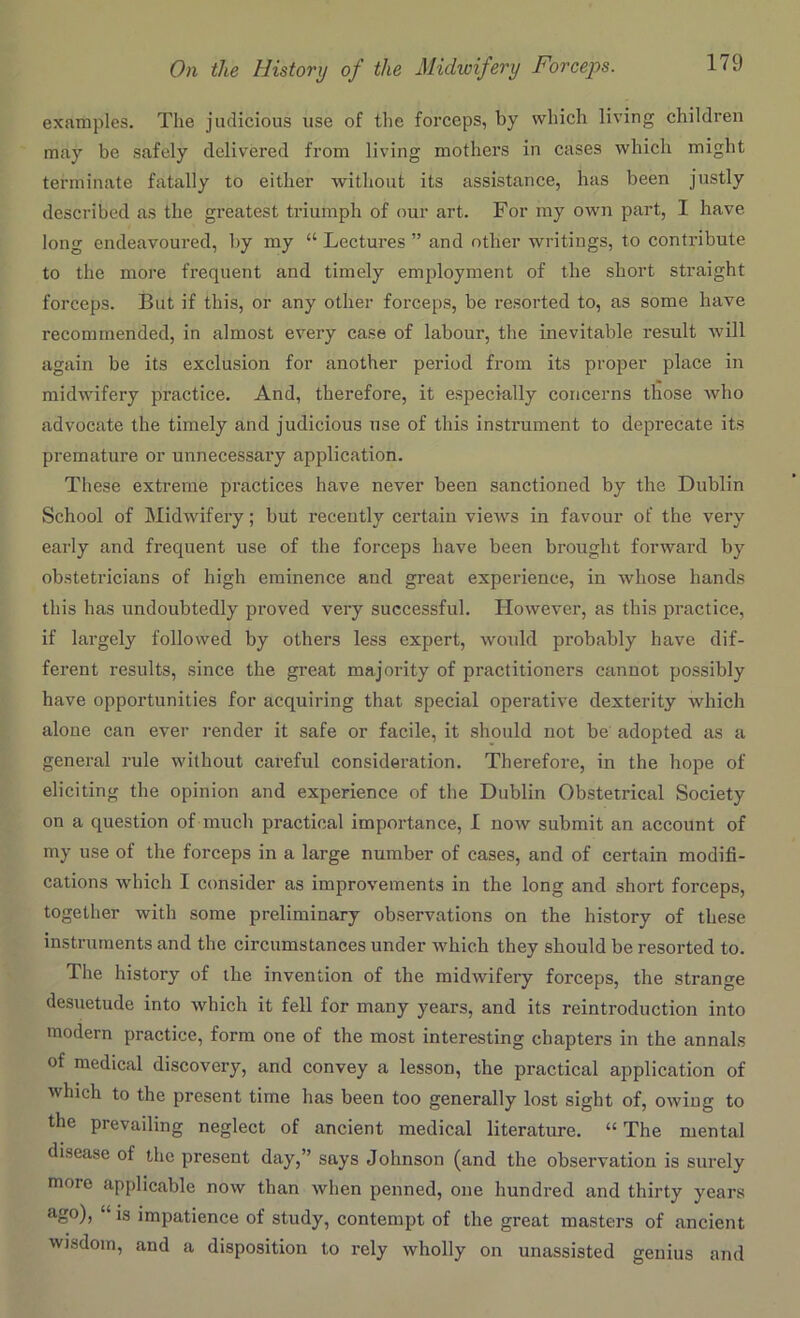 examples. The judicious use of the forceps, by which living children may be safely delivered from living mothers in cases which might terminate fatally to either without its assistance, has been justly described as the greatest triumph of our art. For my own part, 1 have long endeavoured, by my “ Lectures ” and other writings, to contribute to the more frequent and timely employment of the short straight forceps. But if this, or any other forceps, be resorted to, as some have recommended, in almost every case of labour, the inevitable result will again be its exclusion for another period from its proper place in midwifery practice. And, therefore, it especially concerns those who advocate the timely and judicious use of this instrument to deprecate its premature or unnecessary application. These extreme practices have never been sanctioned by the Dublin School of Midwifery; but recently certain views in favour of the very early and frequent use of the forceps have been brought forward by obstetricians of high eminence and great experience, in whose hands this has undoubtedly proved very successful. However, as this practice, if largely followed by others less expert, would probably have dif- ferent results, since the great majority of practitioners cannot possibly have opportunities for acquiring that special operative dexterity which alone can ever render it safe or facile, it should not be adopted as a general rule without careful consideration. Therefore, in the hope of eliciting the opinion and experience of the Dublin Obstetrical Society on a question of much practical importance, I now submit an account of my use of the forceps in a large number of cases, and of certain modifi- cations which I consider as improvements in the long and short forceps, together with some preliminary observations on the history of these instruments and the circumstances under which they should be resorted to. The history of the invention of the midwifery forceps, the strange desuetude into which it fell for many years, and its reintroduction into modern practice, form one of the most interesting chapters in the annals of medical discovery, and convey a lesson, the practical application of which to the present time has been too generally lost sight of, owing to the prevailing neglect of ancient medical literature. “ The mental disease of the present day,” says Johnson (and the observation is surely moio applicable now than when penned, one hundred and thirty years ago), ‘'is impatience of study, contempt of the great masters of ancient wisdom, and a disposition to rely wholly on unassisted genius and