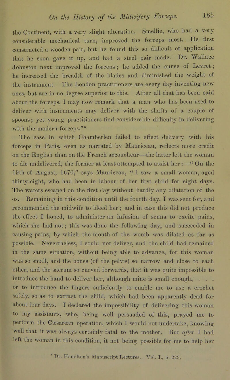 the Continent, with a very slight alteration. Smellie, who had a very considerable mechanical turn, improved the forceps most. lie lirst constructed a wooden pair, but lie found this so difficult of application that he soon gave it up, and had a steel pair made. Dr. Wallace Johnston next improved the forceps; he added the curve of Levret; he increased the breadth of the blades and diminished the weight of the instrument. The London practitioners are every day inventing new ones, but are in no degree superior to this. After all that lias been said about the forceps, I may now remark that a man who has been used to deliver with instruments may deliver with the shafts of a couple of spoons; yet young practitioners find considerable difficulty in delivering with the modern forceps.”a The case in which Chamberlen failed to effect delivery with his forceps in Paris, even as narrated by Mauriceau, reflects more credit on the English than outlie French accoucheur—the latter left the woman to die undelivered, the former at least attempted to assist her :—“ On the 19th of August, 1670,” says Mauriceau, “I saw a small woman, aged thirty-eight, who had been in labour of her first child for eight days. The waters escaped on the first day without hardly any dilatation of the os. Remaining in this condition until the fourth day, I was sent for, and recommended the midwife to bleed her; and in case this did not produce the effect I hoped, to administer an infusion of senna to excite pains, which she had not; this was done the following day, and succeeded in causing pains, by which the mouth of the womb was dilated as far as possible. Nevertheless, I could not deliver, and the child had remained in the same situation, without being able to advance, for this woman was so small, and the bones (of the pelvis) so narrow and close to each other, and the sacrum so curved forwards, that it was quite impossible to introduce the hand to deliver her, although mine is small enough, . . . or to introduce the fingers sufficiently to enable me to use a crochet safely, so as to extract the child, which had been apparently dead for about four days. I declared the impossibility of delivering this woman to my assistants, who, being well persuaded of this, prayed me to perform the Caesarean operation, which I would not undertake, knowing well that it was always certainly fatal to the mother. But after I had left the woman in this condition, it not being possible for me to help her  Dr. Hamilton’s Manuscript Lectures. Yol. I., p. 223.