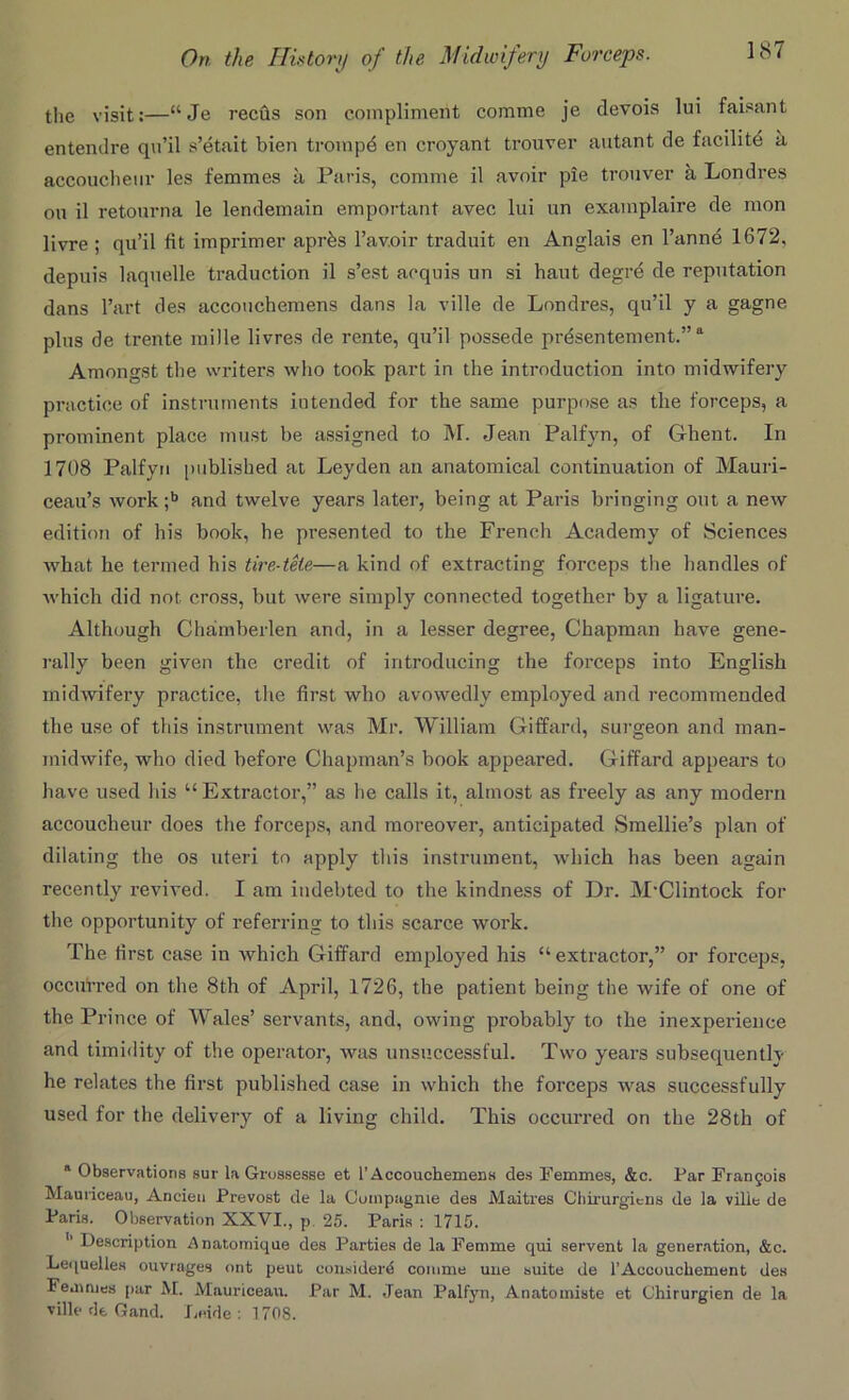 the visit:—“Je reeds son compliment corame je devois lui faisant entendre qu’il s’etait bien trompd en croyant trouver autant de facilite a. accouclienr les femmes a Paris, comme il avoir pie trouver a Londres on il retourna le lendemain emportant avee lui un examplaire de mon livre ; qu’il fit imprimer aprfes l’avoir traduit en Anglais en l’annd 1672, depuis laquelle traduction il s’est acquis un si haut degre de reputation dans l’art des accouchemens dans la ville de Londres, qu’il y a gagne plus de trente mille livres de rente, qu’il possede prdsentement.”11 Amongst the writers who took part in the introduction into midwifery practice of instruments intended for the same purpose as the forceps, a prominent place must be assigned to M. Jean Palfyn, of Ghent. In 1708 Palfyn published at Leyden an anatomical continuation of Mauri- ceau’s work;b and twelve years later, being at Paris bringing out a new edition of his book, he presented to the French Academy of Sciences what he termed his tire-tele—a kind of extracting forceps the handles of which did not cross, but were simply connected together by a ligature. Although Chamberlen and, in a lesser degree, Chapman have gene- rally been given the credit of introducing the forceps into English midwifery practice, the first who avowedly employed and recommended the use of this instrument was Mr. William Giffard, surgeon and man- midwife, who died before Chapman’s book appeared. Giffard appears to have used his “Extractor,” as he calls it, almost as freely as any modern accoucheur does the forceps, and moreover, anticipated Smellie’s plan of dilating the os uteri to apply this instrument, which has been again recently revived. I am indebted to the kindness of Dr. M'Clintock for the opportunity of referring to this scarce work. The first case in which Giffard employed his “ extractor,” or forceps, occurred on the 8th of April, 1726, the patient being the wife of one of the Prince of Wales’ servants, and, owing probably to the inexperience and timidity of the operator, was unsuccessful. Two years subsequently he relates the first published case in which the forceps was successfully used for the delivery of a living child. This occurred on the 28th of * Observations sur la Grossesse et 1’Accouchemens des Femmes, &c. Par Frangois Maoriceau, Ancien Prevost de la Cuinpagme des Maitres Chirurgiens de la vilie de Paris. Observation XXVI., p. 25. Paris : 1715. ’’ Description Anatomique des Parties de la Femme qui servent la generation, &c. Lequelles ouvrages ont peut consider^ comme une suite de 1’Accouchement des Femmes par M. Mauriceau. Par M. Jean Palfyn, Anatomiste et Chirurgien de la ville de Gand. Leide : 170S.