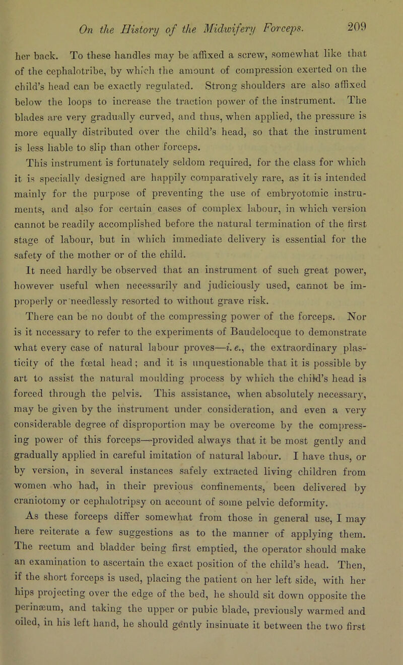 her back. To these handles may be affixed a screw, somewhat like that of the cephalntribe, by which the amount of compression exerted on the child’s head can be exactly regulated. Strong shoulders are also affixed below the loops to increase the traction power of the instrument. The blades are very gradually curved, and thus, when applied, the pressure is more equally distributed over the child’s head, so that the instrument is less liable to slip than other forceps. This instrument is fortunately seldom required, for the class for which it is specially designed are happily comparatively rare, as it is intended mainly for the purpose of preventing the use of embryotomic instru- ments, and also for certain cases of complex labour, in which version cannot be readily accomplished before the natural termination of the first stage of labour, but in which immediate delivery is essential for the safety of the mother or of the child. It need hardly be observed that an instrument of such great power, however useful when necessarily and judiciously used, cannot be im- properly or needlessly resorted to without grave risk. There can be no doubt of the compressing power of the forceps. Nor is it necessary to refer to the experiments of Baudelocque to demonstrate what every case of natural labour proves—i. e., the extraordinary plas- ticity of the foetal head ; and it is unquestionable that it is possible by art to assist the natural moulding process by which the child’s head is forced through the pelvis. This assistance, when absolutely necessary, may be given by the instrument under consideration, and even a very considerable degree of disproportion may be overcome by the compress- ing power of this forceps—provided always that it be most gently and gradually applied in careful imitation of natural labour. I have thus, or by version, in several instances safely extracted living children from women who had, in their previous confinements, been delivered by craniotomy or ceplialotripsy on account of some pelvic deformity. As these forceps differ somewhat from those in general use, I may here reiterate a few suggestions as to the manner of applying them. The rectum and bladder being first emptied, the operator should make an examination to ascertain the exact position of the child’s head. Then, if the short forceps is used, placing the patient on her left side, with her hips projecting over the edge of the bed, he should sit down opposite the pei inajum, and taking the upper or pubic blade, previously warmed and oiled, in his left hand, he should gently insinuate it between the two first