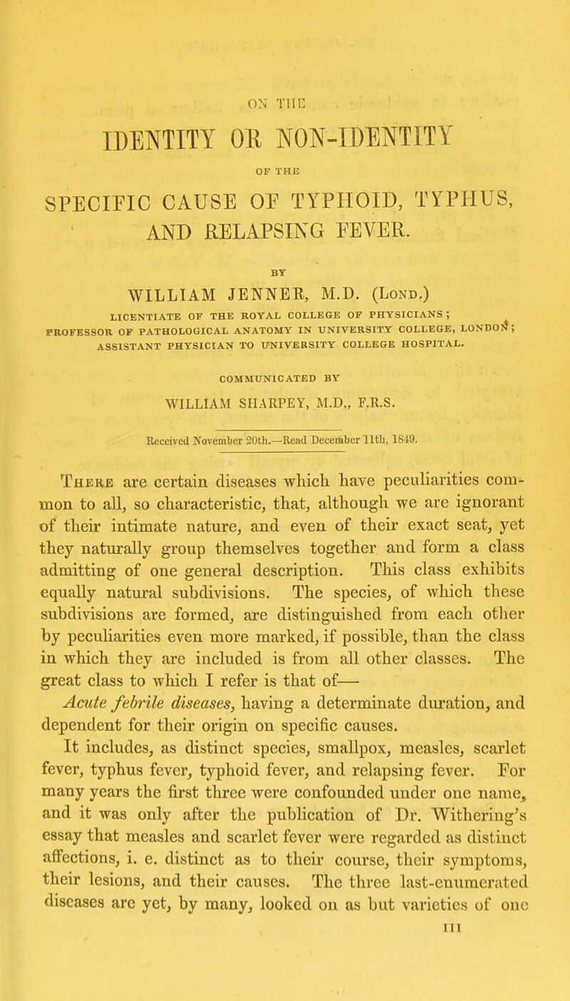ON TlIC IDENTITY OR NON-IDENTITY OF THI! SPECmC CAUSE OE TYPHOID, TYPHUS, AND RELAPSING EEVER. BT WILLIAM JENNER, M.D. (Lond.) LICENTIATE OF THE ROYAL COLLEGE OF PHYSICIANS ; PROFESSOR OF PATHOLOGICAL ANATOMY IN UNIVERSITY COLLEGE, LONDO!^; ASSISTANT PHYSICIAN TO UNIVERSITY COLLEGE HOSPITAL. COMMUNICATED BY WILLIAM SHARPEY, M.D., F.R.S. Received November 20th.—Read Deeeiiiber 11th, 1819. Therb are certain diseases which have peculiarities com- mon to all, so characteristic, that, although we are ignorant of their intimate nature, and even of their exact seat, yet they naturally group themselves together and form a class admitting of one general description. This class exhibits equally natural subdivisions. The species, of which these subdivisions are formed, are distinguished from each other by peculiarities even more marked, if possible, than the class in which they are included is from all other classes. The great class to which I refer is that of— Acute febrile diseases, having a determinate duration, and dependent for their origin on specific causes. It includes, as distinct species, smallpox, measles, scarlet fever, typhus fever, typhoid fever, and relapsing fever. For many years the first three were confounded under one name, and it was only after the publication of Dr. Withering's essay that measles and scarlet fever were regarded as distinct afi'ections, i, e. distinct as to their course, their symptoms, their lesions, and their causes. The three last-enumerated diseases are yet, by many, looked on as but varieties of one III