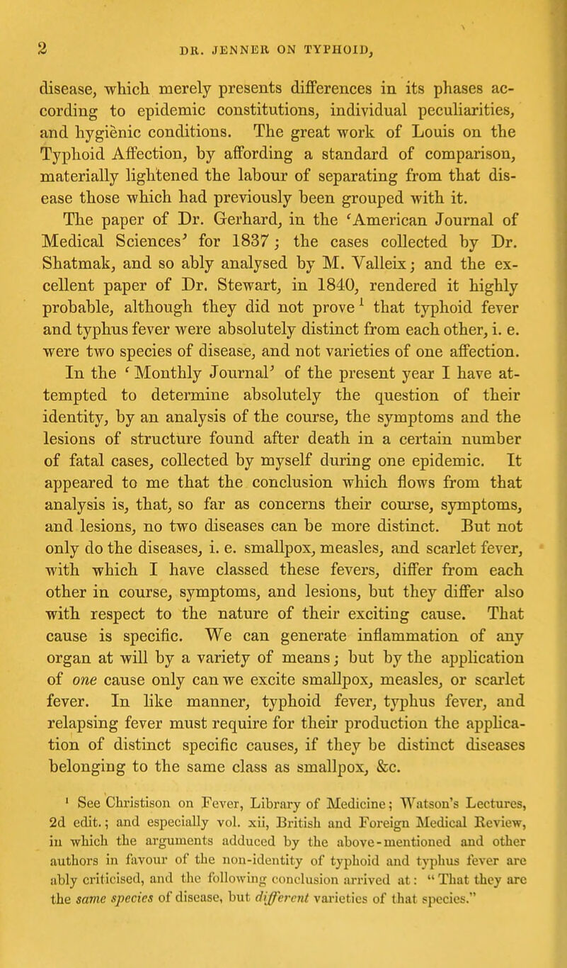 disease, which merely presents differences in its phases ac- cording to epidemic constitutions, individual peculiarities, and hygienic conditions. The great work of Louis on the Typhoid Affection, by affording a standard of comparison, materially lightened the labour of separating from that dis- ease those which had previously been grouped with it. The paper of Dr. Gerhard, in the 'American Journal of Medical Sciences^ for 1837; the cases collected by Dr. Shatmak, and so ably analysed by M. Valleix; and the ex- cellent paper of Dr. Stewart, in 1840, rendered it highly probable, although they did not prove ^ that typhoid fever and typhus fever were absolutely distinct from each other, i. e. were two species of disease, and not varieties of one affection. In the ' Monthly JournaF of the present year I have at- tempted to detennine absolutely the question of their identity, by an analysis of the course, the symptoms and the lesions of structure found after death in a certain number of fatal cases, collected by myself during one epidemic. It appeared to me that the conclusion which flows from that analysis is, that, so far as concerns their coui'se, symptoms, and lesions, no two diseases can be more distinct. But not only do the diseases, i. e. smallpox, measles, and scarlet fever, with which I have classed these fevers, differ from each other in course, symptoms, and lesions, but they differ also with respect to the nature of their exciting cause. That cause is specific. We can generate inflammation of any organ at will by a variety of means; but by the application of one cause only can we excite smallpox, measles, or scai'let fever. In like manner, typhoid fever, typhus fever, and relapsing fever must require for their production the apphca- tion of distinct specific causes, if they be distinct diseases belonging to the same class as smallpox, &c. ' See Christisou on Fever, Library of Medicine; W.itson's Lectures, 2d edit.; and especially vol. xii, British and Foreign Medical Review, iu whicli the arguments adduced by the above-mentioned and other autliors in favour of the non-identity of typhoid and typhus fever are ably criticised, and the following conclusion arrived at:  That they are the same species of disease, but different vai-ietics of that species.