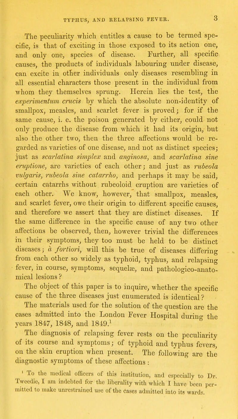 The peculiarity which entitles a cause to be termed spe- cific, is that of exciting in those exposed to its action one, and only one, species of disease. Further, all specific causes, the products of individuals labouring under disease, can excite in other individuals only diseases resembling in all essential characters those present in the individual from whom they themselves sprung. Hei'ein lies the test, the expei'imentum crucis by which the absolute non-identity of smallpox, measles, and scarlet fever is proved; for if the same cause, i. e. the poison generated by either, could not only produce the disease from which it had its origin, but also the other two, then the three affections would be re- garded as varieties of one disease, and not as distinct species; just as scarlatina simplex and anginosa, and scarlatina sine eruptions, are varieties of each other; and just as rubeola vulgaris, rubeola sine catarrho, and perhaps it may be said, certain catarrhs without rubeoloid eruption are varieties of each other. We know, however, that smallpox, measles, and scarlet fever, owe their origin to different specific causes, and therefore we assert that they are distinct diseases. If the same difference in the specific cause of any two other affections be observed, then, however trivial the differences in their symptoms, they too must be held to be distinct diseases; a fortiori, will this be true of diseases differing from each other so widely as typhoid, typhus, and relapsing fever, in course, symptoms, sequelse, and pathologico-anato- mical lesions ? The object of this paper is to inquire, whether the specific cause of the three diseases just enumerated is identical ? The materials used for the solution of the question are the cases admitted into the London Fever Hospital during the years 1847, 1848, and 1849.^ The diagnosis of relapsing fever rests on the peculiarity of its course and symptoms; of typhoid and typhus fevers, on the skin eruption when present. The following are the diagnostic symptoms of these affections : ' To the medical officers of this institution, and especially to Dr. Tweedie, I am indebted for the liberality with which I have been per- mitted to make um-cstrahaed use of the cases admitted into its wards.