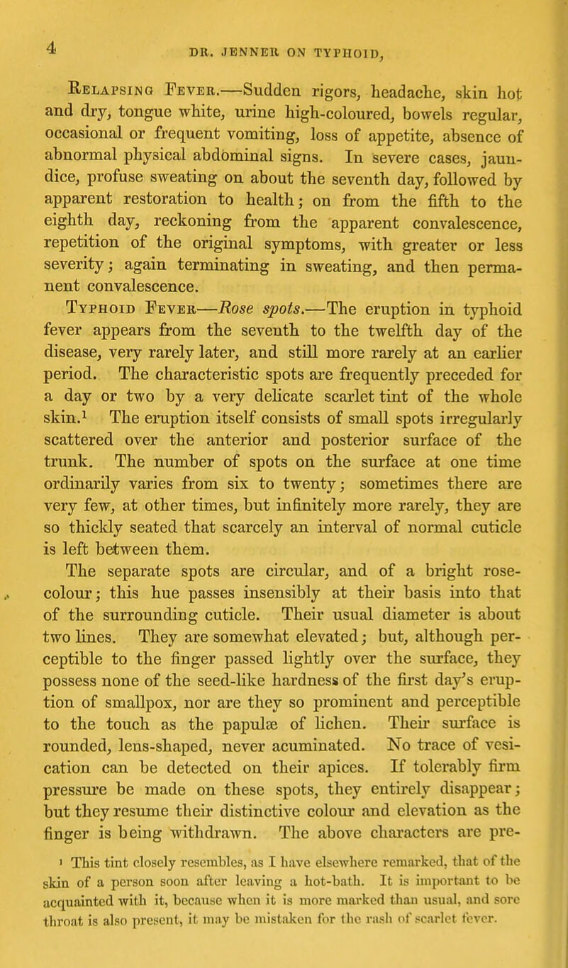 DR. JENNEIl ON TYPHOID, Relapsing Fevek.—Sudden rigors, headache, skin hot and dry, tongue white, urine high-coloured, bowels regular, occasional or frequent vomiting, loss of appetite, absence of abnormal physical abdominal signs. In severe cases, jaun- dice, profuse sweating on about the seventh day, followed by apparent restoration to health; on from the fifth to the eighth day, reckoning from the apparent convalescence, repetition of the original symptoms, with greater or less severity; again terminating in sweating, and then perma- nent convalescence. Typhoid Fever—Rose spots.—The eruption in typhoid fever appears from the seventh to the twelfth day of the disease, very rarely later, and still more rarely at an earlier period. The characteristic spots are frequently preceded for a day or two by a very delicate scarlet tint of the whole skin.^ The eruption itself consists of small spots irregularly scattered over the anterior and posterior surface of the trunk. The number of spots on the surface at one time ordinarily varies from six to twenty; sometimes there are very few, at other times, but infinitely more rarely, they are so thickly seated that scarcely an interval of normal cuticle is left between them. The separate spots are circular, and of a bright rose- colour; this hue passes insensibly at their basis into that of the surrounding cuticle. Their usual diameter is about two lines. They are somewhat elevated; but, although per- ceptible to the finger passed lightly over the surface, they possess none of the seed-like hardness of the first day's erup- tion of smallpox, nor are they so prominent and perceptible to the touch as the papulae of lichen. Their surface is rounded, lens-shaped, never acuminated. No trace of vesi- cation can be detected on their apices. If tolerably firm pressure be made on these spots, they entirely disappear; but they resume their distinctive colour and elevation as the finger is being withdrawn. The above characters are pre- ' This tint closely resembles, as I have elsewhere remarked, that of the skin of a person soon after leaving a hot-bath. It is important to be acquainted with it, because when it is more mai-ked than usual, and sore throat is also present, it may be mistaken for the rash of scarlet fever.