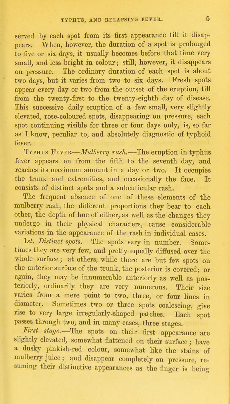 served by each spot from its first appearance till it disap- pears. When, however, the duration of a spot is prolonged to five or six days, it usually becomes before that time very small, and less bright in colour; stUl, however, it disappears on pressure. The ordinary duration of each spot is about two days, but it varies from two to six days. Fresh spots appear every day or two from the outset of the eruption, till from the twenty-first to the twenty-eighth day of disease. This successive daUy eruption of a few small, very slightly elevated, rose-coloured spots, disappearing on pressure, each spot contiuuing visible for three or four days only, is, so far as I know, peculiar to, and absolutely diagnostic of typhoid fever. Typhus Fever—Mulberry rash.—The eruption in typhus fever appears on from the fifth to the seventh day, and reaches its maximum amount in a day or two. It occupies the trunk and extremities, and occasionally the face. It consists of distinct spots and a subcuticular rash. The frequent absence of one of these elements of the mulberry rash, the diflferent proportions they bear to each other, the depth of hue of either, as well as the changes they undergo in their physical characters, cause considerable variations in the appearance of the rash in individual cases. I*;. Distinct spots. The spots vary in number. Some- times they are very few, and pretty equally difi'used over the whole surface; at others, while there are but few spots on the anterior surface of the trunk, the posterior is covered; or again, they may be innumerable anteriorly as well as pos- teriorly, ordinarily they are very numerous. Their size varies from a mere point to two, three, or four lines in diameter. Sometimes two or three spots coalescing, give rise to very large irregularly-shaped patches. Each spot passes through two, and in many cases, three stages. First stage.—The spots on their first appearance arc slightly elevated, somewhat flattened on their surface; have a dusky pinkish-red colour, somewhat like the stains of mulberry juice; and disappear completely on pressui-e, re- suming their distinctive appearances as the finger is being
