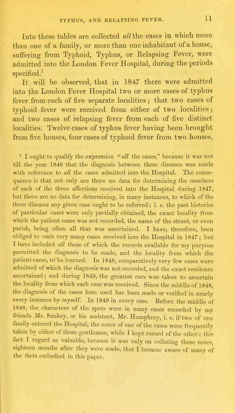 Into these tables are collected all the cases in which more than one of a family, or more than one inhabitant of a house, suffering from Typhoid, Typhus, or Relapsing Fever, were admitted into the London Fever Hospital, during the periods specified.^ It will be observed, that in 1847 there were admitted into the London Fever Hospital two or more cases of typhus fever from each of five separate localities; that two cases of typhoid fever were received from either of two localities; and two cases of relapsing fever from eacb of five distinct localities. Twelve cases of typhus fever having been brought from five houses, four cases of typhoid fever from two houses, ' I ought to qualify the expression all the cases, because it was not till the year 1848 that the diagnosis between these diseases was made with reference to all the cases admitted into the Hospital. The conse- quence is that not only are there no data for determining the numbers of each of the three affections received into the Hospital during 1847, but there are no data for determining, in many instances, to which of the three diseases any given case ought to be referred; i. e. the past histories of particular cases were only partially obtained, the exact locality from which the patient came was not recorded, the name of the street, or even parish, being often all that was ascertained. I have, therefore, been obliged to omit very many cases received into the Hospital in 1847; but I have included all those of which the records available for my purpose permitted the diagnosis to be made, and the locality from which the patient came, to be learned. In 1848, comparatively very few cases were admitted of which the diagnosis was not recorded, and the exact residence ascertained; and during 1849, the greatest care was>taken to ascertain the locality from which each case was received. Since the middle of 1848, the diagnosis of the cases here used has been made or verified in nearly every instance by myself. In 1849 in every case. Before the middle of 1848, the characters of the spots were in many cases recorded by my friends Mr. Sankey, or his assistant, Mr. Humphrey, i. e. if two of one family entered the-Hospital, the notes of one of the cases were frequently taken by either of tliose gentlemen, while I kept record of the other; this fact I regard as valuable, because it was only on collating these notes, eighteen months after they were made, that I became aware of many of the facts embodied in this paper.