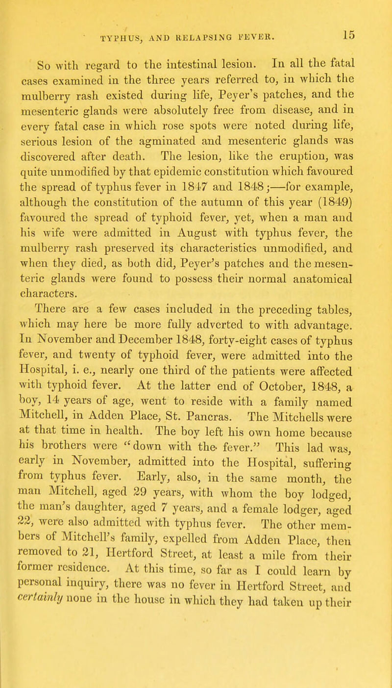 So with regard to the intestinal lesion. In all the fatal cases examined in the three years referred to, in which the mulberry rash existed during life, Peyer's patches, and the mesenteric glands were absolutely free from disease, and in every fatal case in which rose spots were noted during life, serious lesion of the agminated and mesenteric glands was discovered after death. The lesion, like the eruption, was quite unmodified by that epidemic constitution which favoui'ed the spread of typhus fever in 18^7 and 1848;—for example, although the constitution of the autumn of this year (1849) favoured the spread of typhoid fever, yet, when a man and his wife were admitted in August with typhus fever, the mulberry rash preserved its characteristics unmodified, and when they died, as both did, Peyer's patches and the mesen- teric glands were found to possess their normal anatomical characters. There are a few cases included in the preceding tables, which may here be more fully adverted to with advantage. In November and December 1848, forty-eight cases of typhus fever, and twenty of typhoid fever, were admitted into the Hospital, i. e., nearly one third of the patients were affected with typhoid fever. At the latter end of October, 1848, a boy, 14 years of age, went to reside with a family named Mitchell, in Adden Place, St. Pancras. The Mitchells were at that time in health. The boy left his own home because his brothers were down with the- fever. This lad was, early in November, admitted into the Hospital, suffering from typhus fever. Early, also, in the same month, the man Mitchell, aged 29 years, with whom the boy lodged, the man's daughter, aged 7 years, and a female lodger, aged 22, were also admitted with typhus fever. The other mem- bers of Mitchell's family, expelled from Adden Place, then removed to 21, Hertford Street, at least a mile from their former residence. At this time, so far as I could learn by personal inquiry, there was no fever in Hertford Street, and certainly none in the house in which they had taken up their