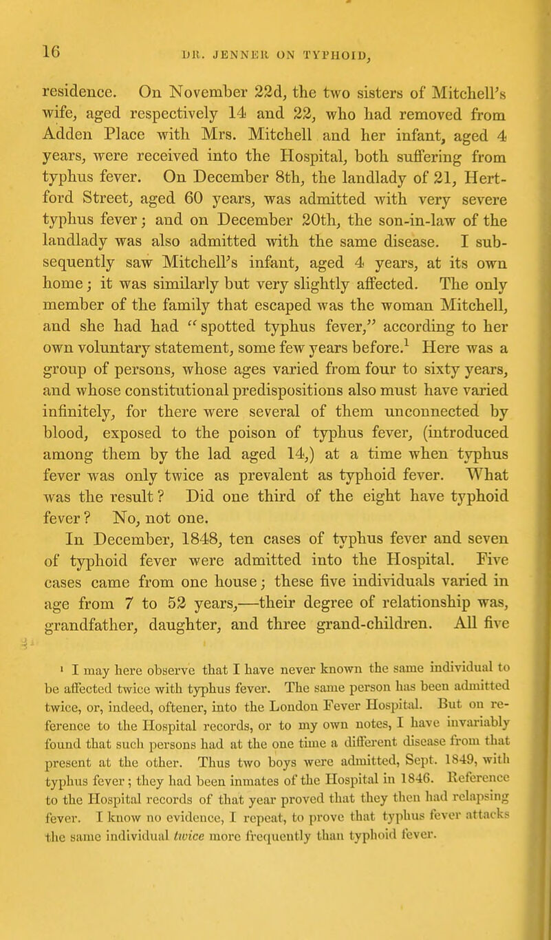 residence. On November 22A, the two sisters of Mitclieirs wife, aged respectively 14 and 22, who had removed from Adden Place with Mrs. Mitchell and her infant, aged 4 years, were received into the Hospital, both suflfering from typhus fever. On December 8th, the landlady of 21, Hert- ford Street, aged 60 years, was admitted with very severe typhus fever; and on December 20th, the son-in-law of the landlady was also admitted with the same disease. I sub- sequently saw Mitchells infant, aged 4 years, at its own home; it was similarly but very slightly aflFected. The only member of the family that escaped was the woman Mitchell, and she had had spotted typhus fever, according to her own voluntary statement, some few years before.^ Here was a group of persons, whose ages varied from four to sixty years, and whose constitutional predispositions also must have varied infinitely, for there were several of them unconnected by blood, exposed to the poison of typhus fever, (introduced among them by the lad aged 14,) at a time when typhus fever was only twice as prevalent as typhoid fever. What was the result ? Did one third of the eight have typhoid fever ? No, not one. In December, 1848, ten cases of typhus fever and seven of typhoid fever were admitted into the Hospital. Five cases came from one house; these five individuals varied in age from 7 to 53 years,—their degree of relationship was, grandfather, daughter, and three grand-children. All five ' I may here observe that I have never known the same individual to be aifected twice with typhus fever. The same person has been admitted twice, or, indeed, oftener, into the London Fever Hospitid. But on re- ference to the Hospital records, or to my own notes, I have invai-iably found that such persons had at the one tune a difl'erent disease from that present at the other. Thus two boys were admitted, Sept. 1849, with typhus fever; they had been inmates of the Hospital in 1846. Reference to the Hospital records of that year proved that they tlien liad relapsing fever. I know no evidence, I repeat, to prove that typhus fever attacks the same individual tivice more frequently than typhoid fever.