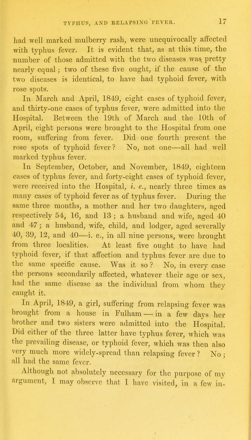had well marked mulberry rash, were unequivocally aflFected with typhus fever. It is evident that, as at this time, the number of those admitted with the two diseases wa^ pretty nearly equal; two of these five ought, if the cause of the two diseases is identical, to have had typhoid fever, with rose spots. In March and April, 1849, eight cases of typhoid fever, and thirty-one cases of typhus fever, were admitted into the Hospital. Between the 19th of March and the 10th of April, eight persons were brought to the Hospital from one room, sulFering from fever. Did one fourth present the rose spots of typhoid fever? No, not one—all had well marked typhus fever. In September, October, and November, 1849, eighteen cases of typhus fever, and forty-eight cases of typhoid fever, were I'eceived into the Hospital, i. e., nearly three times as many cases of typhoid fever as of typhus fever. During the same three months, a mother and her two daughters, aged respectively 54, 16, and 13 ; a husband and wife, aged 40 and 47; a husband, wife, child, and lodger, aged severally 40, 39, 12, and 40—i. e., in all nine persons, were brought from three localities. At least five ought to have had typhoid fever, if that affection and typhus fever are due to the same specific cause. Was it so ? No, in every case the persons secondarily affected, whatever their age or sex, had the same disease as the individual from whom they caught it. In April, 1849, a girl, suffering from relapsing fever was brought from a house in Fulham — in a few days her brother and two sisters were admitted into the Hospital. Did either of the three latter have typhus fever, which was the prevailing disease, or typhoid fever, which was then also very much more widely-spread than relapsing fever ? No ; all had the same fever. Although not absohitely necessary for the purpose of my argument, I may observe that I have visited, in a few in-