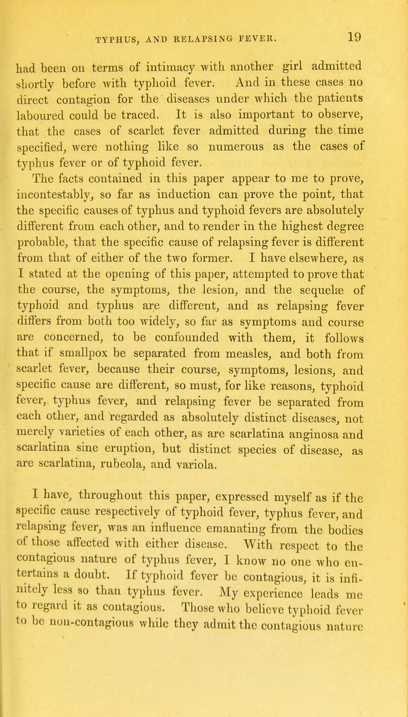 liad been on terms of intimacy with another girl admitted shortly before with typhoid fever. And in these cases no direct contagion for the diseases under which the patients labom-ed could be traced. It is also important to observe, that the cases of scarlet fever admitted during the time specified, were nothing like so numerous as the cases of typhus fever or of typhoid fever. The facts contained in this paper appear to me to prove, incontestably, so far as induction can prove the point, that the specific causes of typhus and typhoid fevers are absolutely different from each other, and to render in the highest degree probable, that the specific cause of relapsing fever is different from that of either of the two former. I have elsewhere, as I stated at the opening of this paper, attempted to prove that the course, the symptoms, the lesion, and the sequelse of typhoid and typhus are different, and as relapsing fever differs from both too widely, so far as symptoms and course are concerned, to be confounded with them, it follows that if smallpox be separated from measles, and both from scarlet fever, because their course, symptoms^ lesions, and specific cause are different, so must, for like reasons, typhoid fever, typhus fever, and relapsing fever be separated from each other, and regarded as absolutely distinct diseases, not merely varieties of each other, as are scarlatina anginosa and scarlatina sine eruption, but distinct species of disease, as are scarlatina, rubeola, and variola. I have, throughout this paper, expressed myself as if the specific cause respectively of typhoid fever, typhus fever, and relapsing fever, was an influence emanating from the bodies of those affected with either disease. With respect to the contagious nature of typhus fever, I know no one who en- tertains a doubt. If typhoid fever be contagious, it is infi- nitely less so than typhus fever. My experience leads me to regard it as contagious. Those who believe typhoid fever to be nou-contagious while they admit the contagious nature