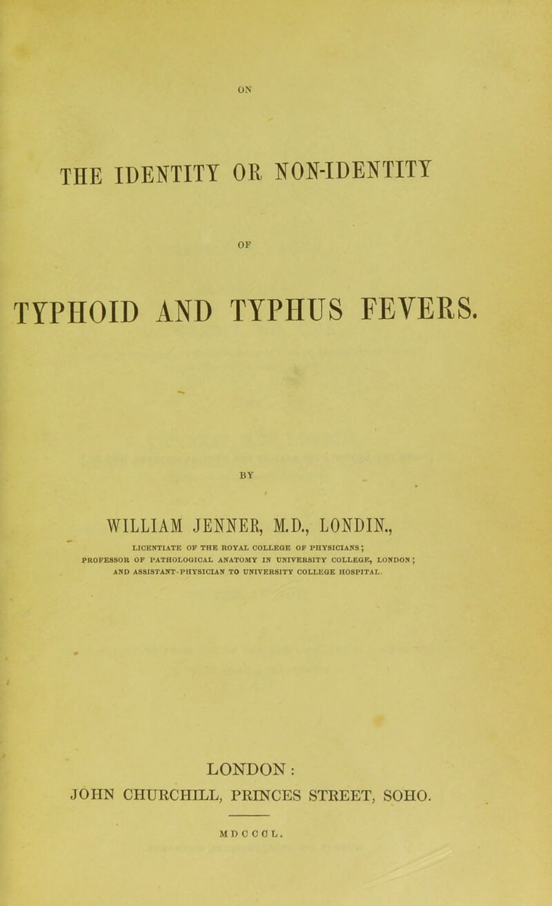 THE IDENTITY OR NON-IDENTITT OF TYPHOID AND TYPHUS FEVERS. BY WILLIAM JENNER, M.D., LONDIK, LICENTIATE OF THE ROVAL COLLEGE OF PHYSICIANS; PROFESSOR OF PATHOLOGICAL ANATOMY IN UNIVERSITY COLLEGE, LONDON ; AND ASSISTANT-PHYSICIAN TO UNIVERSITY COLLEGE HOSPITAL. LONDON: JOHN CHURCHILL, PRINCES STREET, SOHO. MD COOL.